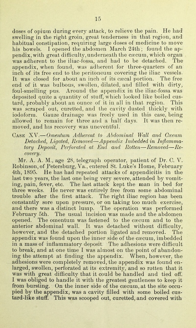 doses of opium during every attack, to relieve the pain. He had swelling in the right groin, great tenderness in that region, and habitual constipation, requiring large doses of medicine to move his bowels. I opened the abdomen March 24th ; found the ap- pendix, with great difficulty, underneath the caecum, which organ was adherent to the iliac-fossa, and had to be detached. The appendix, when found, was adherent for three-quarters of an inch of its free end to the peritoneum covering the iliac vessels. It was closed for about an inch of its ceecal portion. The free end of it was bulbous, swollen, dilated, and filled with dirty, foul-smelling pus. Around the appendix in the iliac-fossa was deposited quite a quantity of stuff, which looked like boiled cus- tard, probably about an ounce of it in all in that region. This was scraped out, curetted, and the cavity dusted thickly with iodoform. Gauze drainage was freely used in this case, being allowed to remain for three and a half days. It was then re- moved, and his recovery was uneventful. Case XV.— Omentum Adherent to Abdominal Wall and Gseeum Detached, Ligated, Removed—Appendix Imbedded in Inflamma- tory Deposit, Perforated at End and Rotten—Removed—Re- covery. Mr. A. A. M., age 28, telegraph operator, patient of Dr. C. V. Robinson, of Petersburg, Va., entered St. Luke’s Home, February 4th, 1895. He has had repeated attacks of appendicitis in the last two years, the last one being very severe, attended by vomit- ing, pain, fever, etc. The last attack kept the man in bed for three weeks. He never was entirely free from some abdominal trouble after the first attack. The right iliac region has been constantly sore upon pressure, or on taking too much exercise, and there was a distinct lump. The operation was performed February 5th. The usual incision was made and the abdomen opened. The omentum was fastened to the csecum and to the anterior abdominal wall. It was detached without difficulty, however, and the detached portion ligated and removed. The appendix was found upon the inner side of the caecum, imbedded in a mass of inflammatory deposit. The adhesions were difficult to break, and at one time I was almost on the point of abandon- ing the attempt at finding the appendix. When, however, the adhesions were completely removed, the appendix was found en- larged, swollen, perforated at its extremity, and so rotten that it was with great difficulty that it could be handled and tied off. I was obliged to handle it with the greatest gentleness to keep it from bursting. On the inner side of the caecum, at the site occu- pied by the appendix, was a cavity filled with some boiled cus- tard-like stuff. This was scooped out, curetted, and covered with