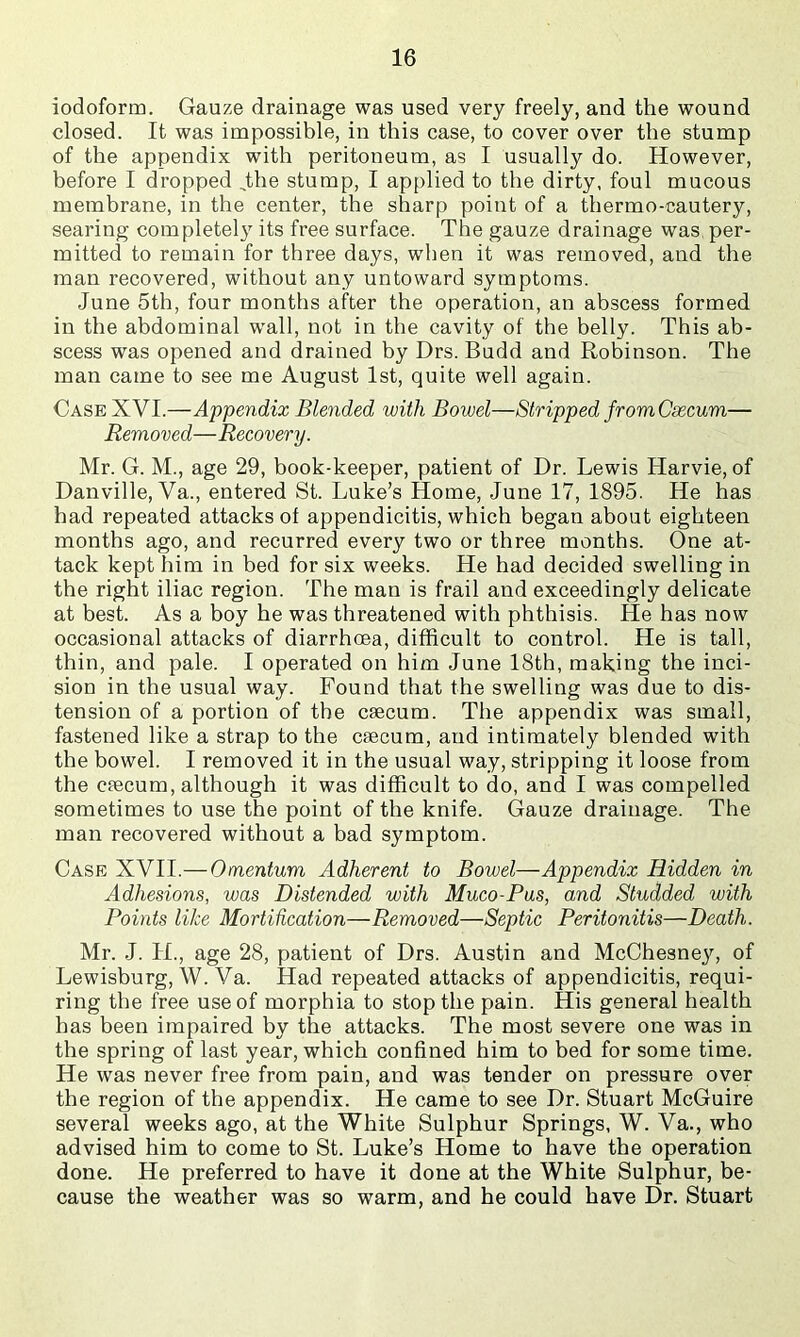 iodoform. Gauze drainage was used very freely, and the wound closed. It was impossible, in this case, to cover over the stump of the appendix with peritoneum, as I usually do. However, before I dropped ,the stump, I applied to the dirty, foul mucous membrane, in the center, the sharp point of a thermo-cautery, searing completely its free surface. The gauze drainage was per- mitted to remain for three days, when it was removed, and the man recovered, without any untoward symptoms. June 5th, four months after the operation, an abscess formed in the abdominal wall, not in the cavity of the belly. This ab- scess was opened and drained by Drs. Budd and Robinson. The man came to see me August 1st, quite well again. Case XVI.—Appendix Blended with Bowel—Stripped fromCsecum— Removed—Recovery. Mr. G. M., age 29, book-keeper, patient of Dr. Lewis Harvie, of Danville, Va., entered St. Luke’s Home, June 17, 1895. He has had repeated attacks of appendicitis, which began about eighteen months ago, and recurred every two or three months. One at- tack kept him in bed for six weeks. He had decided swelling in the right iliac region. The man is frail and exceedingly delicate at best. As a boy he was threatened with phthisis. He has now occasional attacks of diarrhoea, difficult to control. He is tall, thin, and pale. I operated on him June 18th, making the inci- sion in the usual way. Found that the swelling was due to dis- tension of a portion of the caecum. The appendix was small, fastened like a strap to the caecum, and intimately blended with the bowel. I removed it in the usual way, stripping it loose from the caecum, although it was difficult to do, and I was compelled sometimes to use the point of the knife. Gauze drainage. The man recovered without a bad symptom. Case XVII.— Omentum Adherent to Bowel—Appendix Hidden in Adhesions, was Distended with Muco-Pus, and Studded with Points like Mortihcation—Removed—Septic Peritonitis—Death. Mr. J. H., age 28, patient of Drs. Austin and McChesne}’’, of Lewisburg, W. Va. Had repeated attacks of appendicitis, requi- ring the free use of morphia to stop the pain. His general health has been impaired by the attacks. The most severe one was in the spring of last year, which confined him to bed for some time. He was never free from pain, and was tender on pressure over the region of the appendix. He came to see Dr. Stuart McGuire several weeks ago, at the White Sulphur Springs, W. Va., who advised him to come to St. Luke’s Home to have the operation done. He preferred to have it done at the White Sulphur, be- cause the weather was so warm, and he could have Dr. Stuart