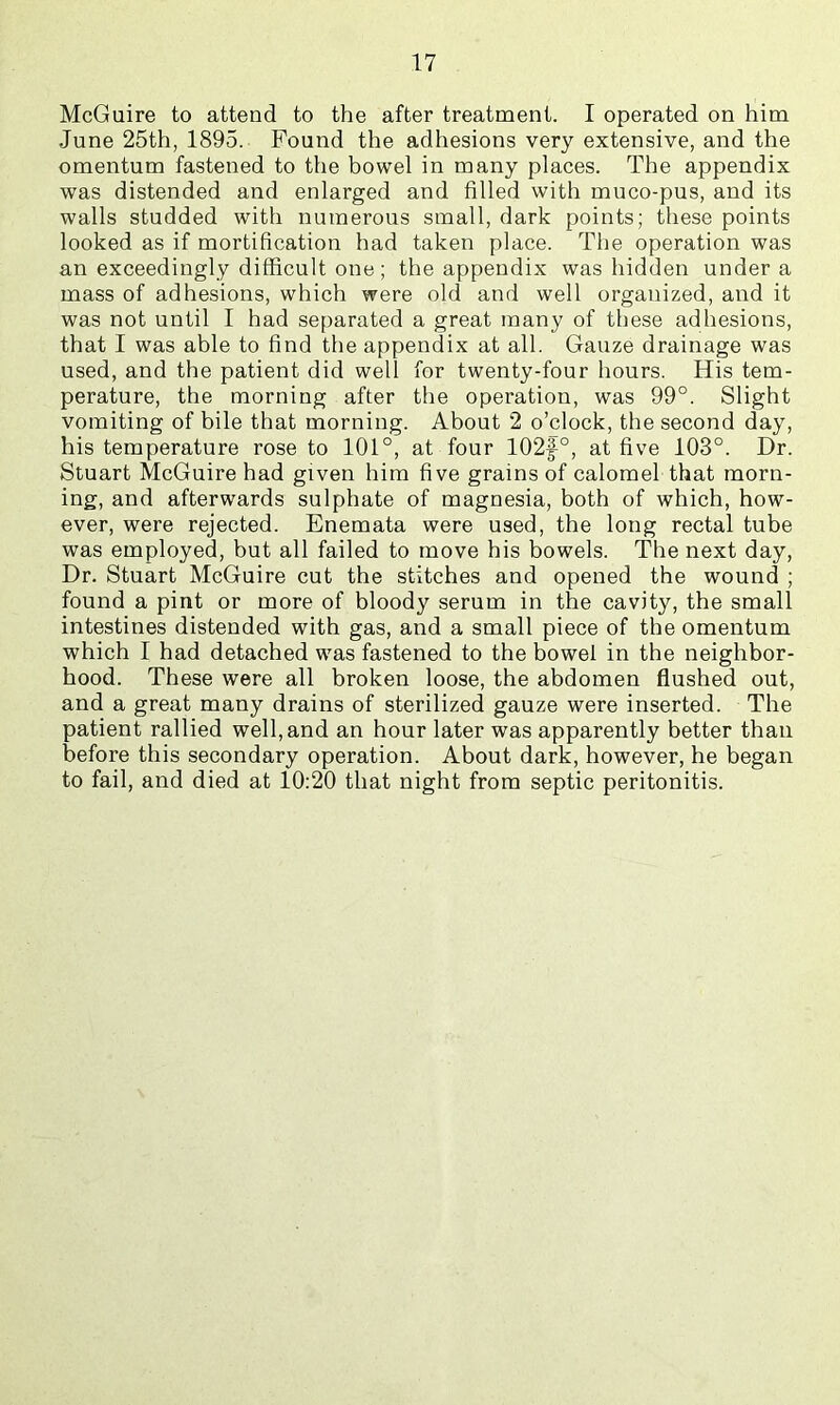 McGuire to attend to the after treatment. I operated on him June 25th, 1895. Found the adhesions very extensive, and the omentum fastened to the bowel in many places. The appendix was distended and enlarged and filled with muco-pus, and its walls studded with numerous small, dark points; these points looked as if mortification had taken place. The operation was an exceedingly difficult one ; the appendix was hidden under a mass of adhesions, which were old and well organized, and it was not until I had separated a great many of these adhesions, that I was able to find the appendix at all. Gauze drainage was used, and the patient did well for twenty-four hours. His tem- perature, the morning after the operation, was 99°. Slight vomiting of bile that morning. About 2 o’clock, the second day, his temperature rose to 101°, at four 102f°, at five 103°. Dr. Stuart McGuire had given him five grains of calomel that morn- ing, and afterwards sulphate of magnesia, both of which, how- ever, were rejected. Enemata were used, the long rectal tube was employed, but all failed to move his bowels. The next day. Dr. Stuart McGuire cut the stitches and opened the wound ; found a pint or more of bloody serum in the cavity, the small intestines distended with gas, and a small piece of the omentum which I had detached was fastened to the bowel in the neighbor- hood. These were all broken loose, the abdomen flushed out, and a great many drains of sterilized gauze were inserted. The patient rallied well, and an hour later was apparently better than before this secondary operation. About dark, however, he began to fail, and died at 10:20 that night from septic peritonitis.