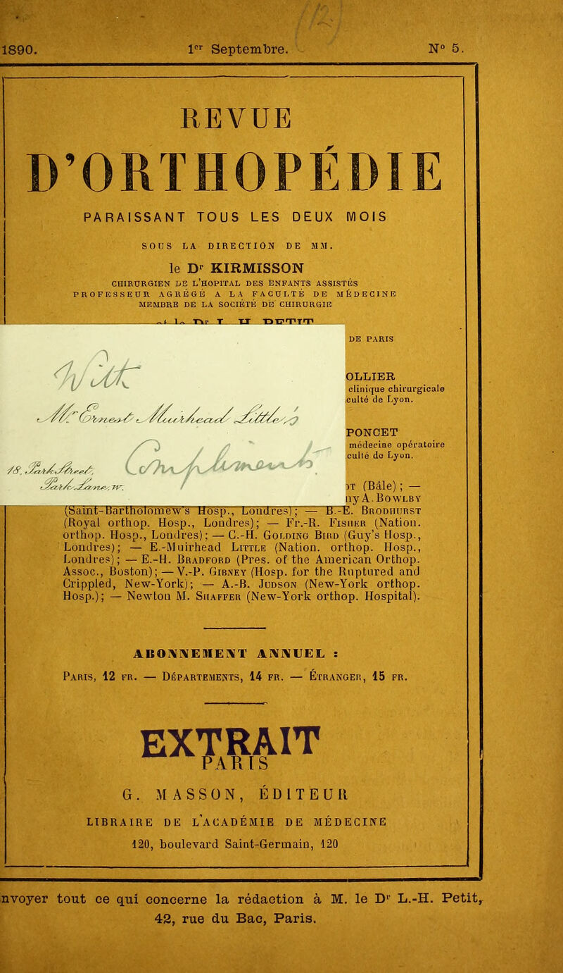 1890. 1er Septembre. N° 5. REVUE D’ORTHOPÉDIE PARAISSANT TOUS LES DEUX MOIS SOUS LA DIRECTION DE MJI. le D' KIRMISSON CHIRURGIEN DE L’HOPITAL DES ENFANTS ASSISTÉS PROFESSEUR AGRÉGÉ A LA FACULTÉ DE MÉDECINE MEMBRE DE LA SOCIÉTÉ DE CHIRURGIE 1» T» T hLJM'TI'P ’/tf, 6. Acr/nes, TV. OLLIER clinique chirurgicale culté de Lyon. PONCET médecine opératoire culté do Lyon. 3T (Bâle) ; — ny A. Bowlby (Saint •üartholomow's Hosp., Londres); — TUTï. Brodhurst (Royal orthop. Hosp., Londres); — Fr.-R. Fisher (Nation, orthop. 1-Iosp., Londres); — G.-H. Holding Bird (Guy’s Hosp., Londres); — E.-Muirhead Little (Nation, orthop. Hosp., Londres); —E.-H. Bradford (Près, of the American Orthop. Assoc., Boston); —V.-P. Gibney (Hosp. for the Rnptured and Crippled, New-Yorkj; — A.-B. Judson (New-York orthop. Hosp.); — Newton M. Shaffer (New-York orthop. Hospital). ABONNEMENT ANNEEL : Paris, 12 fr. — Départements, 14 fr. — Étranger, 15 fr. EXTRAIT PARIS G. MASSON, ÉDITEUR LIBRAIRE DE LACADÉMIE DE MÉDECINE 120, boulevard Saint-Germain, 120 nvoyer tout ce qui concerne la rédaction à M. le D1- L.-H. Petit, 42, rue du Bac, Paris.