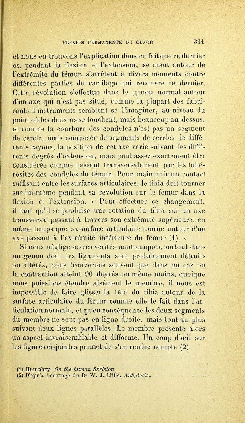 et nous en trouvons l’explication dans ce fait que ce dernier os, pendant la flexion et l’extension, se meut autour de l’extrémité du fémur, s’arrêtant à divers moments contre différentes parties du cartilage qui recouvre ce dernier. Cette l'évolution s’effectue dans le genou normal autour d’un axe qui n’est pas situé, comme la plupart des fabri- cants d’instruments semblent se l’imaginer, au niveau du point où les deux os se touchent, mais beaucoup au-dessus, et comme la courbure des condyles n’est pas un segment de cercle, mais composée de segments de cercles de diffé- rents rayons, la position de cet axe varie suivant les diffé- rents degrés d’extension, mais peut assez exactement être considérée comme passant transversalement par les tubé- rosités des condyles du fémur. Pour maintenir un contact suffisant entre les surfaces articulaires, le tibia doit tourner sur lui-même pendant sa révolution sur le fémur dans la flexion et l’extension. « Pour effectuer ce changement, il faut qu’il se produise une rotation du tibia sur un axe transversal passant à travers son extrémité supérieure, en même temps que sa surface articulaire tourne autour d’un axe passant à l’extrémité inférieure du fémur (1). » Si nous négligeonsces vérités anatomiques, surtout dans un genou dont les ligaments sont probablement détruits ou altérés, nous trouverons souvent que dans un cas ou la contraction atteint 90 degrés ou même moins, quoique nous puissions étendre aisément le membre, il nous est impossible de faire glisser la tète du tibia autour de la surface articulaire du fémur comme elle le fait dans l’ar- ticulation normale, et qu’en conséquence les deux segments du membre ne sont pas en ligne droite, mais tout au plus suivant deux lignes parallèles. Le membre présente alors un aspect invraisemblable et difforme. Un coup d’œil sur les figures ci-jointes permet de s’en rendre compte (2). (1) Humphry. On the human Skeleton. (2) D’après l’ouvrage du Dr W. J. Little, Ankylosis.