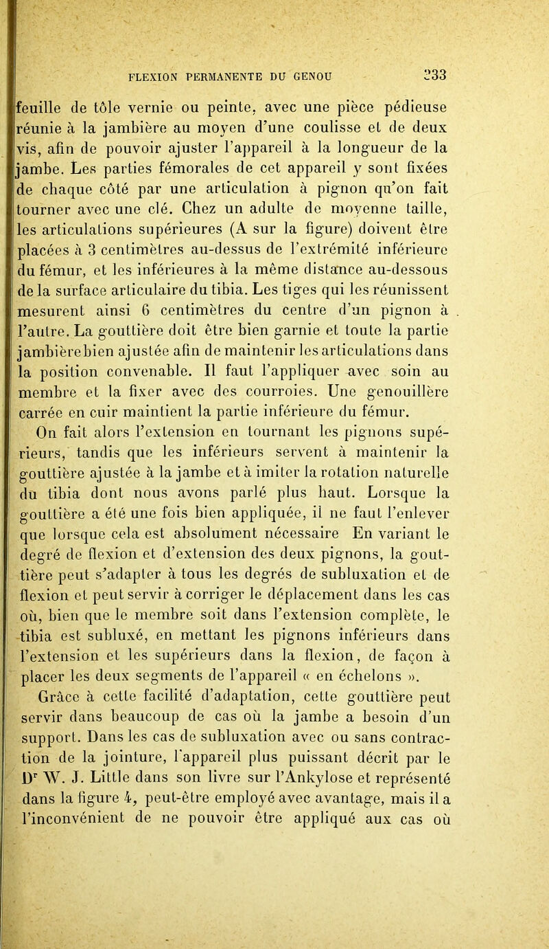 feuille de tôle vernie ou peinte, avec une pièce pédieuse réunie à la jambière au moyen d’une coulisse et de deux vis, afin de pouvoir ajuster l'appareil à la longueur de la jambe. Les parties fémorales de cet appareil y sont fixées de chaque côté par une articulation à pignon qu’on fait tourner avec une clé. Chez un adulte de moyenne taille, les articulations supérieures (A sur la figure) doivent être placées à 3 centimètres au-dessus de l’extrémité inférieure du fémur, et les inférieures à la même distance au-dessous de la surface articulaire du tibia. Les tiges qui les réunissent mesurent ainsi 6 centimètres du centre d’un pignon à l’autre. La gouttière doit être bien garnie et toute la partie jambièrebien ajustée afin de maintenir les articulations dans la position convenable. Il faut l’appliquer avec soin au membre et la fixer avec des courroies. Une genouillère carrée en cuir maintient la partie inférieure du fémur. On fait alors l’extension en tournant les pignons supé- rieurs, tandis que les inférieurs servent à maintenir la gouttière ajustée à la jambe et à imiter la rotation naturelle du tibia dont nous avons parlé plus haut. Lorsque la gouttière a été une fois bien appliquée, il ne faut l’enlever que lorsque cela est absolument nécessaire En variant le degré de flexion et d’extension des deux pignons, la gout- tière peut s’adapter à tous les degrés de subluxation et de flexion et peut servir à corriger le déplacement dans les cas où, bien que le membre soit dans l’extension complète, le tibia est subluxé, en mettant les pignons inférieurs dans l’extension et les supérieurs dans la flexion, de façon à placer les deux segments de l’appareil « en échelons ». Grâce à cette facilité d’adaptation, cette gouttière peut servir dans beaucoup de cas où la jambe a besoin d’un support. Dans les cas do subluxation avec ou sans contrac- tion de la jointure, l'appareil plus puissant décrit par le Dr W. J. Little dans son livre sur l’Ankylosé et représenté dans la figure 4, peut-être employé avec avantage, mais il a l’inconvénient de ne pouvoir être appliqué aux cas où