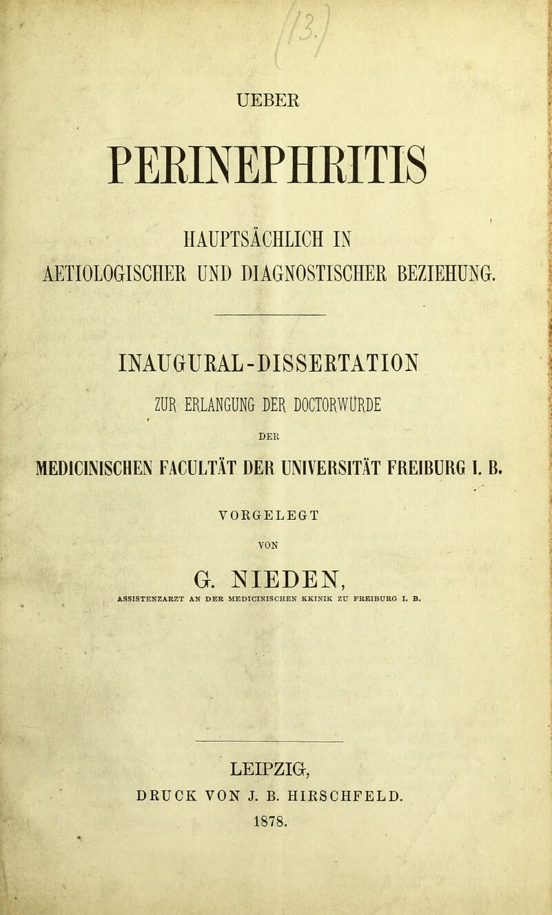 UEBEE PERINEPHRITIS HAUPTSÄCHLICH IN AETIOLOGISCHEH UND DIAGNOSTISCHER BEZIEHUNG. IMUGUEAL-DISSEETATIOIN ZUR ERLANGUNG DER DOCTORWURDE DER MEDICINISCHEN FACULTÄT DER UNIVERSITÄT FREIBÜRG I. B. VOKGELEGT VON G. NIEDEN, ASSISTENZARZT AN DER MEDICINISCHEN KKINIK ZU FREIBURG I. B. LEIPZIG, DRUCK VON J. B. HIRSCHFELD. 1878.