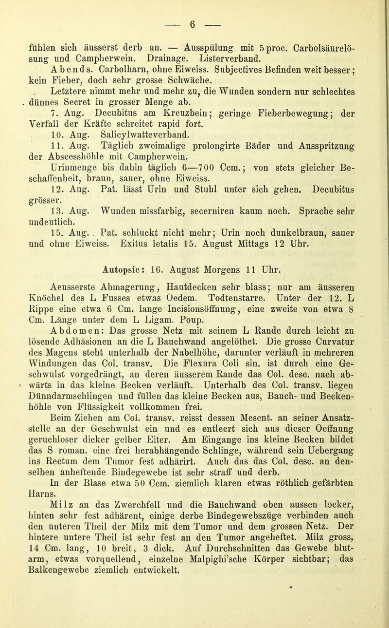 fühlen sich äusserst derb an. — Ausspülung mit 5proc, Carbolsäurelö- sung und Campherwein. Drainage. Listerverband. Abends. Carbolharn, ohne Eiweiss. Subjectives Befinden weit besser; kein Fieber, doch sehr grosse Schwäche. Letztere nimmt mehr und mehr zu, die Wunden sondern nur schlechtes - dünnes Secret in grosser Menge ab. 7. Aug. Decubitus am Kreuzbein; geringe Fieberbewegung; der Verfall der Kräfte schreitet rapid fort. 10. Aug. Salicylwatteverband. 11. Aug. Täglich zweimalige prolongirte Bäder und Ausspritzung der Abscesshöhle mit Campherwein. Uriumenge bis dahin täglich 6—700 Ccm.; von stets gleicher Be- schaffenheit, braun, sauer, ohne Eiweiss. 12. Aug. Pat. lässt Urin und Stuhl unter sich gehen. Decubitus grösser. 13. Aug. Wunden missfarbig, secerniren kaum noch. Sprache sehr undeutlich. 15. Aug. . Pat. schluckt nicht mehr; Urin noch dunkelbi-aun, sauer und ohne Eiweiss. Exitus letalis 15. August Mittags 12 Uhr. Autopsie: 16. August Morgens 11 Uhr. Aeusserste Abmagerung, Hautdecken sehr blass; nur am äusseren Knöchel des L Fusses etwas Oedem. Todtenstarre. Unter der 12. L Rippe eine etwa 6 Cm. lange Incisionsöffnung, eine zweite von etwa 8 Cm. Länge unter dem L Ligam. Poup. Abdomen: Das grosse Netz mit seinem L Rande durch leicht zu lösende Adhäsionen an die L Bauchwand angelöthet. Die grosse Curvatur des Magens steht unterhalb der Nabelhöhe, darunter verläuft in mehreren Windungen das Col. transv. Die Flexura Coli sin. ist durch eine Ge- schwulst vorgedrängt, an deren äusserem Rande das Col. desc. nach ab- ' wärts in das kleine Becken verläuft. Unterhalb des Col. transv. liegen Dünndarmschlingen und füllen das kleine Becken aus, Bauch- und Becken- höhle von Flüssigkeit vollkommen frei. Beim Ziehen am Col. transv. reisst dessen Mesent. an seiner Ansatz- stelle an der Geschwulst ein und es entleert sich aus dieser Oeffnung geruchloser dicker gelber Eiter. Am Eingänge ins kleine Becken bildet das S roman. eine frei herabhängende Schlinge, während sein Uebergang ins Rectum dem Tumor fest adhärirt. Auch das das Col. desc. an den- selben anheftende Bindegewebe ist sehr straff und derb. In der Blase etwa 50 Ccm. ziemlich klaren etwas röthlich gefärbten Harns. Milz an das Zwerchfell und die Bauchwand oben aussen locker, hinten sehr fest adhärent, einige derbe Bindegewebszüge verbinden auch den unteren Theil der Milz mit dem Tumor und dem grossen Netz. Der hintere untere Theil ist sehr fest an den Tumor angeheftet. Milz gross, 14 Cm. lang, 10 breit, 3 dick. Auf Durchschnitten das Gewebe blut- arm, etwas vorquellend, einzelne Malpighi’sche Körper sichtbar; das Balkengewebe ziemlich entwickelt.