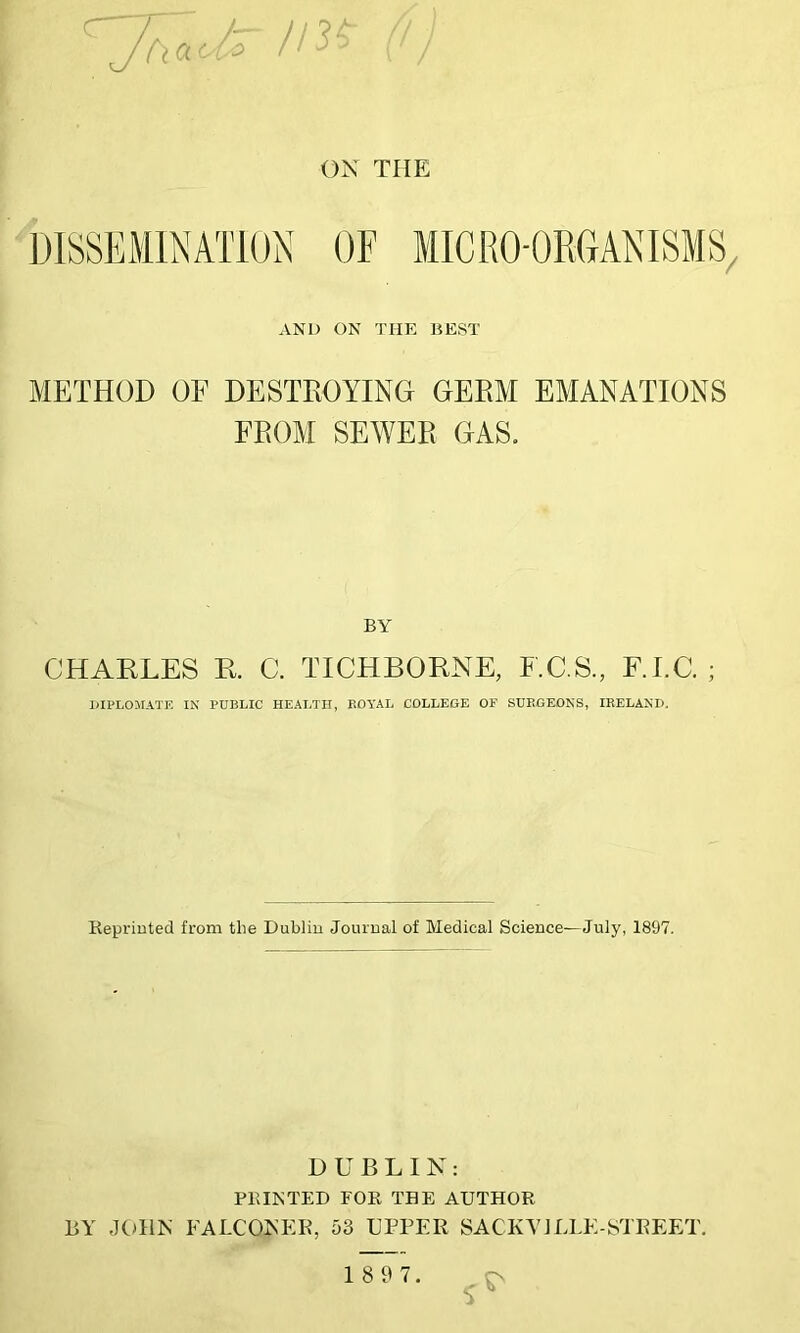 ON THE DISSEMINATION OF MICRO-ORGANISMS, AND ON THE BEST METHOD OF DESTROYING GERM EMANATIONS FROM SEWER GAS. BY CHARLES R. C. TICHBORNE, F.C.S., F.I.C. ; DIPLOMATS IN PUBLIC HEALTH, ROYAL COLLEGE OF SURGEONS, IRELAND. Reprinted from the Dublin Journal of Medical Science—July, 1897. DUBLIN: PRINTED FOR THE AUTHOR BY JOHN FALCONER, 53 UPPER SACKVILLE-STREET.