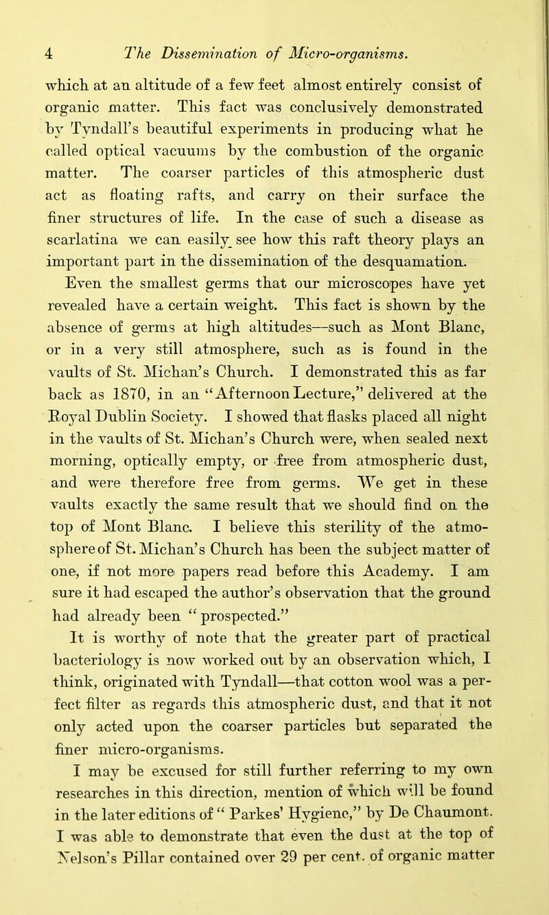 which, at an altitude of a few feet almost entirely consist of organic matter. This fact was conclusively demonstrated by Tyndall’s beautiful experiments in producing what he called optical vacuums by the combustion of the organic matter. The coarser particles of this atmospheric dust act as floating rafts, and carry on their surface the finer structures of life. In the case of such a disease as scarlatina we can easily_ see how this raft theory plays an important part in the dissemination of the desquamation. Even the smallest germs that our microscopes have yet revealed have a certain weight. This fact is shown by the absence of germs at high altitudes—such as Mont Blanc, or in a very still atmosphere, such as is found in the vaults of St. Michan’s Church. I demonstrated this as far back as 1870, in an “AfternoonLecture,” delivered at the Royal Dublin Society. I showed that flasks placed all night in the vaults of St. Michan’s Church were, when sealed next morning, optically empty, or free from atmospheric dust, and were therefore free from germs. We get in these vaults exactly the same result that we should find on the top of Mont Blanc. I believe this sterility of the atmo- sphere of St. Michan’s Church has been the subject matter of one, if not more papers read before this Academy. I am sure it had escaped the author’s observation that the ground had already been “ prospected.” It is worthy of note that the greater part of practical bacteriology is now worked out by an observation which, I think, originated with Tyndall—that cotton wool was a per- fect filter as regards this atmospheric dust, and that it not only acted upon the coarser particles but separated the finer micro-organisms. I may be excused for still further referring to my own researches in this direction, mention of which will be found in the later editions of “ Parkes’ Hygiene,” by De Chaumont. I was able to demonstrate that even the dust at the top of hTelson’s Pillar contained over 29 per cent, of organic matter