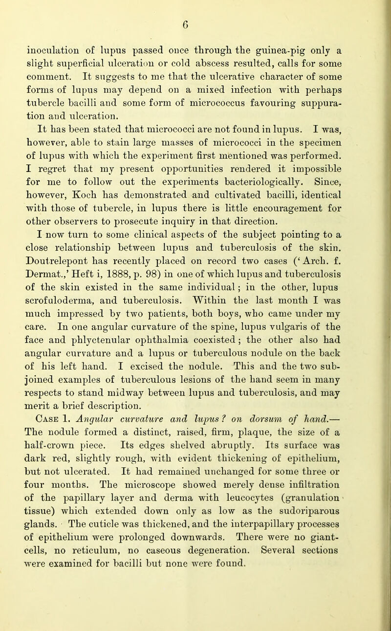 inoculation of lupus passed once through the guinea-pig only a slight superficial ulceration or cold abscess resulted, calls for some comment. It suggests to me that the ulcerative character of some forms of lupus may depend on a mixed infection with perhaps tubercle bacilli and some form of micrococcus favouring suppura- tion and ulceration. It has been stated that micrococci are not found in lupus. I was, however, able to stain large masses of micrococci in the specimen of lupus with which the experiment first mentioned was performed. I regret that my present opportunities rendered it impossible for me to follow out the experiments bacteriologically. Since, however, Koch lias demonstrated and cultivated bacilli, identical with those of tubercle, in lupus there is little encouragement for other observers to prosecute inquiry in that direction. I now turn to some clinical aspects of the subject pointing to a close relationship between lupus and tuberculosis of the skin. Doutrelepont has recently placed on record two cases (‘Arch. f. Dermat.,’ Heft i, 1888, p. 98) in one of which lupus and tuberculosis of the skin existed in the same individual; in the other, lupus scrofulodenna, and tuberculosis. Within the last month I was much impressed by two patients, both boys, who came under my care. In one angular curvature of the spine, lupus vulgaris of the face and phlyctenular ophthalmia coexisted ; the other also had angular curvature and a lupus or tuberculous nodule on the back of his left hand. I excised the nodule. This and the two sub- joined examples of tuberculous lesions of the hand seem in many respects to stand midway between lupus and tuberculosis, and may merit a brief description. Case 1. Angular curvature and lupus ? on dorsum of hand.— The nodule formed a distinct, raised, firm, plaque, the size of a half-crown piece. Its edges shelved abruptly. Its surface was dark red, slightly rough, with evident thickening of epithelium, but not ulcerated. It had remained unchanged for some three or four months. The microscope showed merely dense infiltration of the papillary layer and derma with leucocytes (granulation tissue) which extended down only as low as the sudoriparous glands. The cuticle was thickened, and the interpapillary processes of epithelium were prolonged downwards. There were no giant- cells, no reticulum, no caseous degeneration. Several sections were examined for bacilli but none were found.