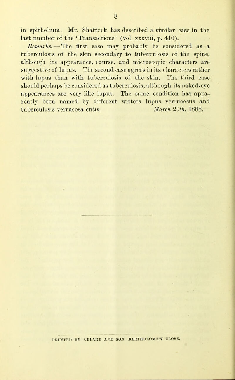 in epithelium. Mr. Sliattock has described a similar case in the last number of the ‘Transactions ’ (vol. xxxviii, p. 410). Remarks. — The first case may probably be considered as a tuberculosis of the skin secondary to tuberculosis of the spine, although its appearance, course, and microscopic characters are suggestive of lupus. The second case agrees in its characters rather with lupus than with tuberculosis of the skin. The third case should perhaps be considered as tuberculosis, although its naked-eye ai^pearances are very like lupus. The same condition has appa- rently been named by different writers lupus verrucosus and tuberculosis verrucosa cutis. March 20th, 1888. PRINTED 1)Y ADT.ARD AND SON, BARTHOLOMEW CLOSE.