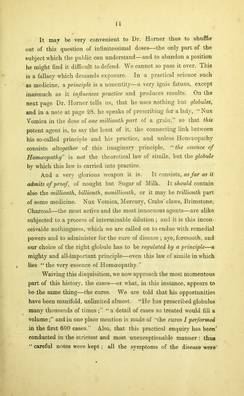 It may be very convenient to Dr. Horner thus to shuffle out of this question of inlinitessimal doses—the only part of the subject which the public can understand—and to abandon a position he might find it difficult to defend. We cannot so pass it over. This is a fallacy which demands exposure. In a practical science such as medicine, a principle is a nonentity—a very ignis fatuus, except inasmuch as it influences practice and produces results. On the next page Dr. Horner tells us, that he uses nothing but globules, and in a note at page 28, he speaks of prescribing for a lady, “ Nux Vomica in the dose of one part of a grain,” so that this potent agent is, to say the least of it, the connecting link between his so-called principle and his practice, and unless Homoeopathy consists altogether of this imaginary principle, “ the essence of Homceopathy is not the theoretical law of simile, but the globule by which this law is carried into practice. And a very glorious weapon it is. It consists, as far as it admits of proof, of nought but Sugar of MUk. It should contain also the millionth, billionth, nonillionth, or it may be trillionth part of some medicine. Nux Vomica, Mercury, Crabs’ claws. Brimstone, Charcoal—the most active and the most innocuous agents—are alike subjected to a process of interminable dilution ; and it is this incon- ceivable nothingness, which we are called on to endue with remedial powers and to administer for the cure of disease ; aye, foresooth, and our choice of the right globule has to be regulated by a principle—a mighty and all-important principle—even this law of simile in which lies “ the very essence of Homoeopathy.” Waiving this disquisition, we now approach the most momentous part of this history, the cases—or what, in this instance, appears to be the same thing—the cures. We are told that his opportunities have been manifold, unlimited almost. “He has prescribed globules many thousands of times “ a detail of cases so treated would fill a volume;” and in one place mention is made of “the cures I performed in the first 600 cases.” Also, that this practical enquiry has been' conducted in the strictest and most unexceptionable manner : thus “ careful notes were kept; all the symptoms of the disease were'