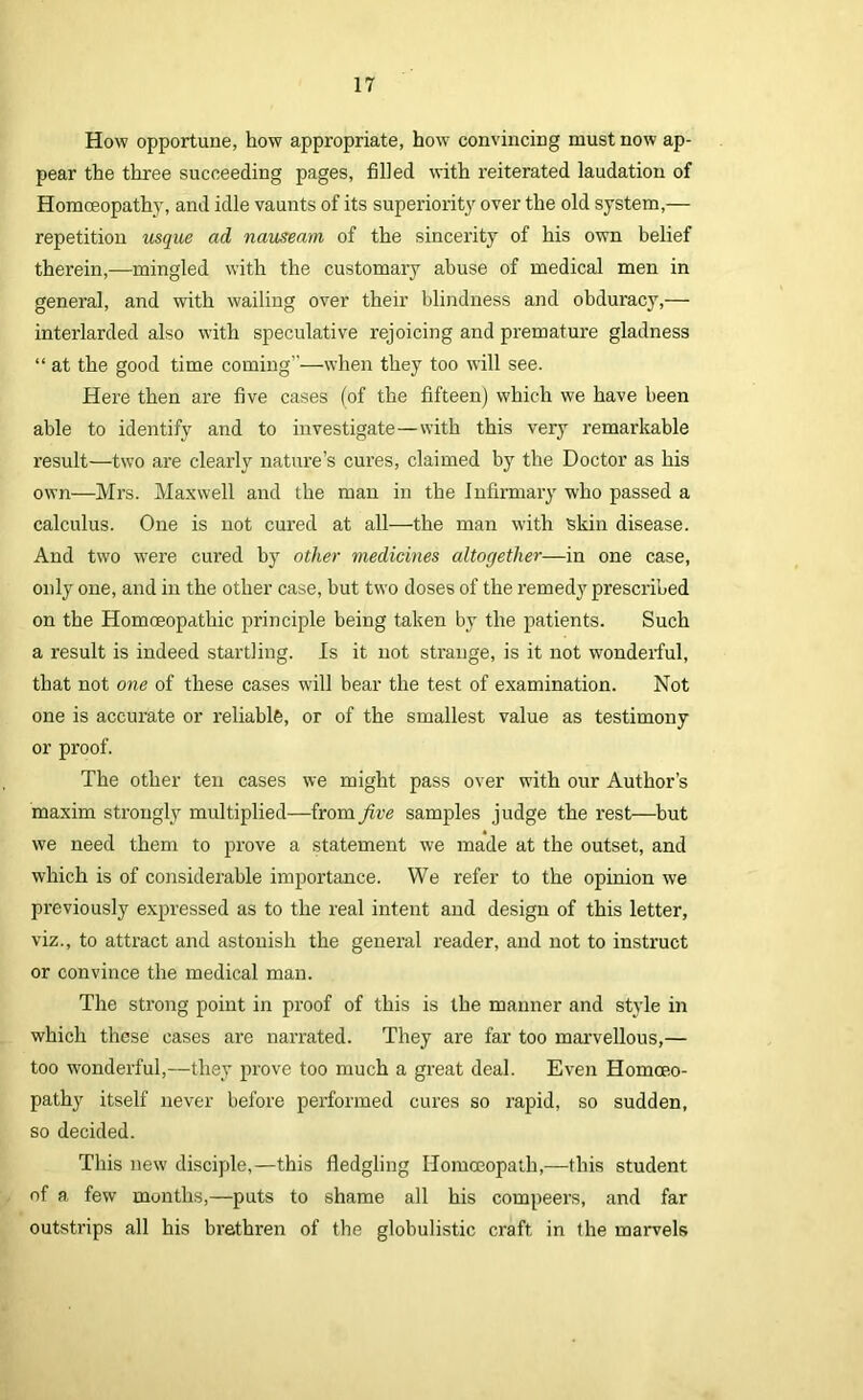 How opportune, how appropriate, how convincing must now ap- pear the three succeeding pages, filled with reiterated laudation of Homoeopathy, and idle vaunts of its superiority over the old system,— repetition usque ad nauseam of the sincerity of his own belief therein,—mingled with the customary abuse of medical men in general, and with wailing over their blindness and obduracy,— interlarded also with speculative rejoicing and premature gladness “ at the good time coming”—when they too will see. Here then are five cases (of the fifteen) which we have been able to identify and to investigate—with this very remarkable result—two are clearly nature’s cures, claimed by the Doctor as his own—Mrs. Maxwell and the man in the Infirmary who passed a calculus. One is not cured at all—the man with skin disease. And two were cured by other medicines altogether—in one case, only one, and in the other case, but two doses of the remedy prescribed on the Homoeopathic principle being taken by the patients. Such a result is indeed startling. Is it not strange, is it not wonderful, that not one of these cases will bear the test of examination. Not one is accurate or reliable, or of the smallest value as testimony or proof. The other ten cases we might pass over with our Author’s maxim strongly multiplied—from five samples judge the rest—but we need them to prove a statement we made at the outset, and which is of considerable importance. We refer to the opinion we previously expressed as to the real intent and design of this letter, viz., to attract and astonish the general reader, and not to instruct or convince the medical man. The strong point in proof of this is the manner and style in which these cases are narrated. They are far too mai’vellous,— too wonderful,—they prove too much a great deal. Even Homoeo- pathy itself never before performed cures so rapid, so sudden, so decided. This new disciple,—this fledgling Homoeopath,—this student of a few months,—puts to shame all his compeers, and far outstrips all his brethren of the globulistic craft in the marvels