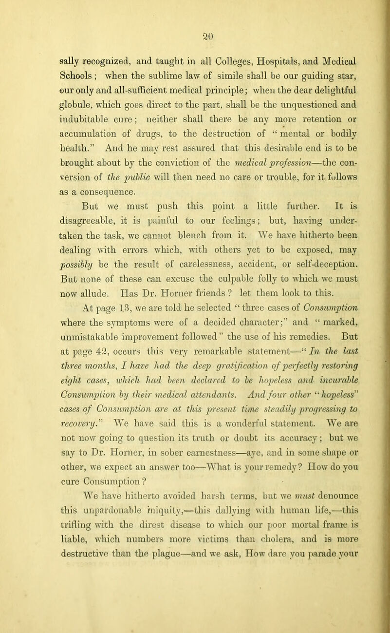 sally recognized, and taught in all Colleges, Hospitals, and Medical Schools ; when the sublime law of simile shall be our guiding star, our only and all-sufficient medical principle; when the dear delightful globule, vThich goes direct to the part, shall be the unquestioned and indubitable cure; neither shall there be any more retention or accumulation of drugs, to the destruction of “ mental or bodily health.” And he may rest assured that this desirable end is to be brought about by the conviction of the medical profession—the con- version of the public will then need no care or trouble, for it fullows as a consequence. But we must push this point a little further. It is disagreeable, it is painful to our feelings; but, having under- taken the task, we cannot blench from it. We have hitherto been dealing with errors which, with others yet to be exposed, may possibly be the result of carelessness, accident, or self-deception. But none of these can excuse the culpable folly to which we must now allude. Has Dr. Horner friends ? let them look to this. At page 13, we are told he selected “ three cases of Consumption where the symptoms were of a decided character;” and “ marked, unmistakable improvement followed ” the use of his remedies. But at page 42, occurs this very remarkable statement—“ In the last three months, I have had the deep gratification of peifectly restoring eight cases, which had been declared to be hopeless and incurable Consumption by their medical attendants. And four other ‘'hopeless” cases of Consumption are at this present time steadily progressing to recovery.” We have said this is a wonderful statement. We are not now going to question its truth or doubt its accuracy; but we say to Dr. Horner, in sober earnestness—aye, and in some shape or other, we expect an answer too—What is yonr remedy? How do you cure Consumption? We have hitherto avoided harsh terms, but we must denounce this unpardonable iniquity,—this dallying with human life,—this trifling with the direst disease to which our poor mortal frame is liable, which numbers more victims than cholera, and is more destructive than the plague—and we ask, How dare you parade your