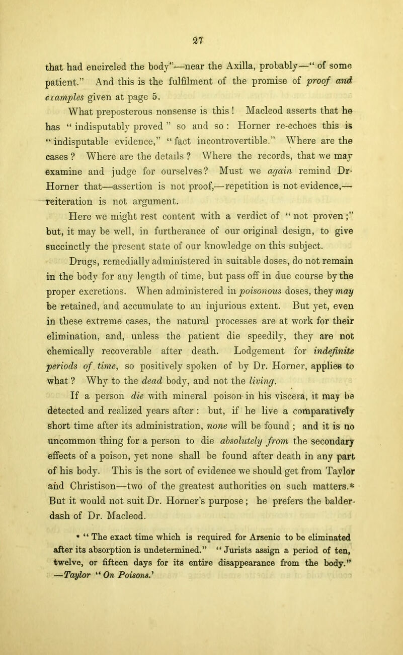 that had encircled the body”—near the Axilla, probably—“ of some patient.” And this is the fulfilment of the promise of proof and etamples given at page 5. What preposterous nonsense is this ! Macleod asserts that he has “ indisputably proved ” so and so : Horner I'e-echoes this is “ indisputable evidence,” “ fact incontrovertible.” Where are the cases ? Where are the details ? Where the records, that we may examine and judge for ourselves? Must we again remind Dr- Horner that—assertion is not proof,—repetition is not evidence,— reiteration is not argument. Here we might rest content with a verdict of “ not proven but, it may be well, in furtherance of our original design, to give succinctly the present state of our knowledge on this subject. Drugs, remedially administered in suitable doses, do not remain in the body for any length of time, but pass off in due course by the proper excretions. When administered in poisonous doses, they may be retained, and accumulate to an injurious extent. But yet, even in these extreme cases, the natural processes are at work for their elimination, and, unless the patient die speedily, they are not chemically recoverable after death. Lodgement for indefinite periods of time, so positively spoken of by Dr. Horner, applies to what ? Why to the dead body, and not the living. If a person die with mineral poison- in his viscera, it may be detected and realized years after ; but, if he live a comparatively short time after its administration, none will be found ; and it is no uncommon thing for a person to die absolutely from the secondary effects of a poison, yet none shall be found after death in any part of his body. This is the sort of evidence we should get from Taylor and Christison—two of the greatest authorities on such matters.* But it would not suit Dr. Horner’s purpose; he prefers the balder- dash of Dr. Macleod. • “ The exact time which is required for Arsenic to be eliminated after its absorption is undetermined.” “ Jurists assign a period of ten, twelve, or fifteen days for its entire disappearance from the body.” —Taylor “ On, Poieom.'