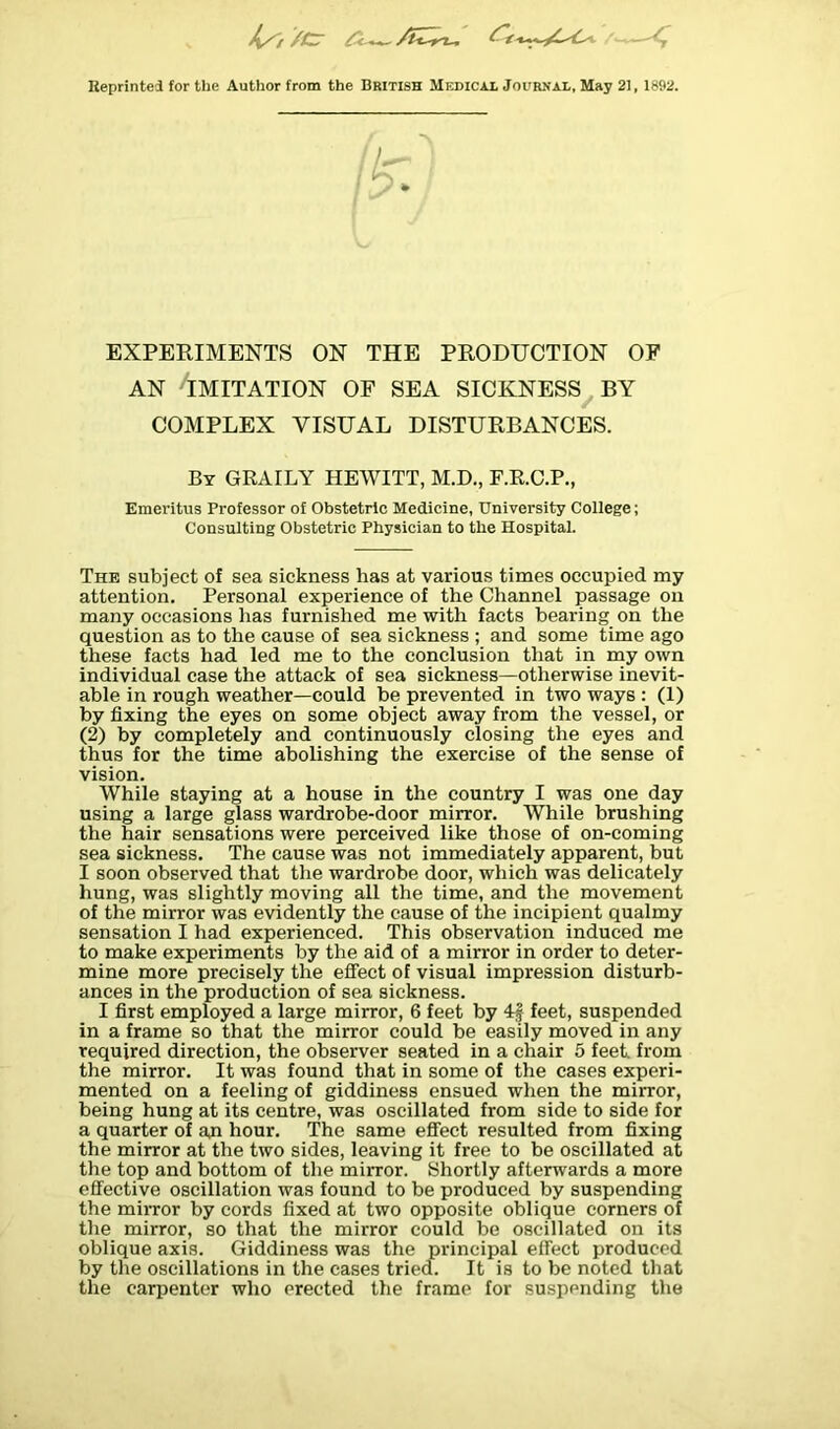 Reprinted for the Author from the British Medical Journal, May 21, 1892. EXPERIMENTS ON THE PRODUCTION OF AN HMITATION OF SEA SICKNESS BY COMPLEX VISUAL DISTURBANCES. By GRAILY HEWITT, M.D., F.R.C.P., Emeritus Professor of Obstetric Medicine, University College; Consulting Obstetric Physician to the Hospital. The subject of sea sickness has at various times occupied my attention. Personal experience of the Channel passage on many occasions has furnished me with facts bearing on the question as to the cause of sea sickness ; and some time ago these facts had led me to the conclusion that in my own individual case the attack of sea sickness—otherwise inevit- able in rough weather—could be prevented in two ways : (1) by fixing the eyes on some object away from the vessel, or (2) by completely and continuously closing the eyes and thus for the time abolishing the exercise of the sense of vision. While staying at a house in the country I was one day using a large glass wardrobe-door mirror. While brushing the hair sensations were perceived like those of on-coming sea sickness. The cause was not immediately apparent, but I soon observed that the wardrobe door, which was delicately hung, was slightly moving all the time, and the movement of the mirror was evidently the cause of the incipient qualmy sensation I had experienced. This observation induced me to make experiments by the aid of a mirror in order to deter- mine more precisely the effect of visual impression disturb- ances in the production of sea sickness. I first employed a large mirror, 6 feet by 4f feet, suspended in a frame so that the mirror could be easily moved in any required direction, the observer seated in a chair 5 feet, from the mirror. It was found that in some of the cases experi- mented on a feeling of giddiness ensued when the mirror, being hung at its centre, was oscillated from side to side for a quarter of aji hour. The same effect resulted from fixing the mirror at the two sides, leaving it free to be oscillated at the top and bottom of the mirror. Shortly afterwards a more effective oscillation was found to be produced by suspending the mirror by cords fixed at two opposite oblique corners of the mirror, so that the mirror could be oscillated on its oblique axis. Giddiness was the principal effect produced by the oscillations in the cases tried. It is to be noted that the carpenter who erected the frame for suspending the