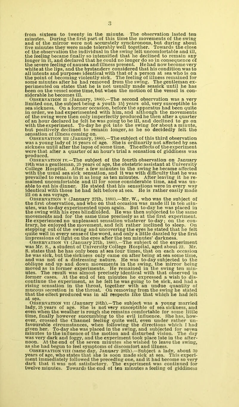 minutes. During the first part of this time the movements of the swing and of the mirror were not accurately synchronous, but during about five minutes they were made tolerably well together. Towards the close of the observation the individual in the swing felt uncomfortable and ill, the feeling became finally so intensified that he declined to remain any longer in It, and declared that he could no longer do so in consequence of the severe feeling of nausea and illness present. He had now become very white at the lips, and the bystanders considered that his condition was to all intents and purposes identical with that of a person at sea who is on the point of becoming violently sick. The feeling of illness remained for some minutes after he had removed from the swing. The gentleman ex- perimented on states that he is not usually made seasick until he has been on the vessel some time, but when the motion of the vessel is con- siderable he becomes ill. Observation ii (January, 1880).—The second observation was a very limited one, the subject being a youth 15| years old, very susceptible to sea sickness. On a former occasion, before the apparatus had been quite in order, we had experimented with him, and although the movements of the swing were then only imperfectly produced he then after a quarter of an hour declared he felt he was going to be ill, and declined to go on with the experiment. To-day he got into the swing for about a minute, but positively declined to remain longer, as he so decidedly felt the sensation of illness coming on. Observation hi (January, 1880).—The subject of this third observation was a young lady of 16 years of age. She is ordinarily not affected by sea sickness until after the lapse of some time. The effects of the experiment were that after a quarter of an hour’s trial a sensation of giddiness was produced. Observation iv.—The subject of the fourth observation on January 19th was a gentleman, 25 years of age, the obstetric assistant at University College Hospital. After a few minutes in the swing he became affected with the usual sea sick sensation, and it was with difficulty that he was prevailed to remain in it as long as ten minutes. After leaving it he re- mained uncomfortable and ill for some considerable time, and was un- able to eat his dinner. He stated that his sensations were in every way identical with those he had felt before at sea. He is rather easily made ill on a sea voyage. Observation v (January 27th, 1880).—Mr. W., who was the subject of the first observation, and who on that occasion was made ill in ten min- utes, was to-day experimented upon again. But to-day he was placed in the swing with his eyes blindfolded. He was then subjected to the same movements and for the same time precisely as at the first experiment. He experienced no unpleasant sensation whatever to-day; on the con- trary, he enjoyed the movement, and felt rather inclined to sleep. On stepping out of the swing and uncovering the eyes he stated that lie felt quite well in every sense of the word, and only a little dazzled by the first impressions of light on the eyes after the ten minutes’ darkness. Observation vi (January 27th, I860).—The subject of the experiment was Mr. S., a student of University College Hospital, aged about 22. Mr. S. states that he has only been at sea four times, that on each occasion he was sick, but the sickness only came on after being at sea some time, and was not of a distressing nature. He was to-day subjected to the oblique and up and down movements in the swing, the mirror being moved as in former experiments. He remained in the swing ten min- utes. The result was almost precisely identical with that observed in former cases. At the end of ten minutes he expressed a wish to dis- continue the experiment, as he felt he was going to be sick, and had a rising sensation in the throat, together with an undue quantity of mucous secretion in the throat. On removing from the swing he stated that the effect produced was in all respects like that which he had felt at sea. Observation vii (January 28th).—The subject was a young married lady, 25 years of age. She is not very susceptible of sea sickness, and even when the weather is rough she remains comfortable for some little time, finally however succumbing to the evil influence. She has, how- ever, crossed the Channel feeling quite well, even under rather un- favourable circumstances, when following the directions which I had given her. To-day she was placed in the swing, and subjected for seven minutes to the influence of the motion and disturbed vision. The day was very dark and foggy, and the experiment took place late in the after- noon. At the end of the seven minutes she wished to leave the swing, as she had begun to feel symptoms of discomfort and illness. Observation viii (same day, January 28th).—Subject a lady, about .20 years of age, who states that she is soon made sick at sea. This experi- ment immediately followed the preceding one, and it had become so very dark that it was not satisfactory. The experiment was continued for twelve minutes. Towards the cud of ten minutes a feeling of giddiness