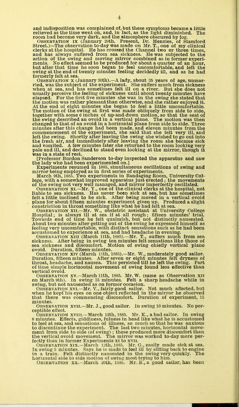 and indisposition was complained ol, but these symptoms became a little relieved as the time went on, and, in fact, as the light diminished. The room had become very dark, and the atmosphere obscured by fog. Observation ix (January 29th. Present, Dr. Menzies, of Stamford Street.)—The observation to-day was made on Mr. T., one of my clinical clerks at the hospital. He has crossed the Channel two or three times, and has always suffered from sea sickness. He was subjected to the action of the swiDg and moving mirror combined as in former experi- ments. No effect seemed to be produced for about a quarter of an hour, but after that time he soon began to feel uncomfortable, and left the swing at the end of twenty minutes feeling decidedly ill, and as he had formerly felt at sea. Observation x (January 30th).—A lady, about 35 years of age, unmar- ried, was the subject of the experiment. She suffers much from sickness when at sea, and has sometimes felt ill on a river. But she does not usually perceive the feeling of sickness until about twenty minutes have elapsed. For the first five minutes she was in the swing she stated that the motion was rather pleasant than otherwise, and she rather enjoyed it. At the end of eight minutes she began to feel a little uncomfortable. The motion of the swing at first was made obliquely from side to side, together with some 6 inches of up-and-down motion, so that the seat of the swing described an ovoid in a vertical plane. The motion was then changed to that of an ovoid in a horizontal plane from side to side. Three minutes after this change had been made, and eleven minutes from the commencement of the experiment, she said that she felt very ill, and left the swing. Shortly after leaving the swing she wished to go out into the fresh air, and immediately after leaving the room she became sick and vomited. A few minutes later she returned to the room looking very pale and ill, and declined to stand even looking at the mirror, though it was in a state of rest. [Professor Burdon Sanderson to-day inspected the apparatus and saw the lady who had been experimented on.] Experiments resumed in 1885, simultaneous oscillations of swing and mirror being employed as in first series of experiments. March 9th, 1885. Two experiments in Bandaging Room, University Col- lege, with a somewhat improved apparatus just erected ; the movements of the swing not very well managed, and mirror imperfectly oscUlated. Observation xi.—Mr. Y., one of the clinical clerks at the hospital, not liable to sea sickness. Has never been sick at sea, but has sometimes felt a little inclined to be sick. After being moved in a vertical ovoid plane for about fifteen minutes experiment given up. Produced a slight constriction in throat something like what he had felt at sea. Observation xii.—Mr. W., obstetric assistant at University College Hospital; is always ill at sea if at all rough; fifieen minutes' trial. Towards end of time he felt qualmish, but not distinctly nauseated. About two minutes after getting out of the swing he expressed himself as feeling very uncomfortable, with distinct sensations such as he had been accustomed to experience at sea, and had headache in evening. Observation xiii (March nth, 1885).—Mr. T., suffers much from sea sickness. After being in swing ten minutes felt sensations like those of sea sickness and discomfort. Motion of swing chiefly vertical plane ovoid. Duration, fifteen minutes. Observation xiv (March 11th, 1885).—Mr. W., moderately good sailor. Duration, fifteen minutes. After seven or eight minutes felt dryness of throat, headache, and nausea. This persisted till he left the swing. Part of time simple horizontal movement of swing found less effective than vertical ovoid. Observation xv.—March nth, 1885. Mr. W. (same as Observation xii on March 9th). In swing 15 minutes. Felt a sharp headache while in swing, but not nauseated as on former occasion. Observation xvi.—Mr. V., fairly good sailor. Not much affected, but when he kept his eyes on one object reflected in the mirror he observed that there was commencing discomfort. Duration of experiment, 15 minutes. Observation xvii.—Mr. J., good sailor. In swing 10 minutes. No per- ceptible effect. Observation xvin.—March 12th, 1886. Mr. K., a bad sailor. In swing 8 minutes. Effects, giddiness, fulness in head like what he is accustomed to feel at sea, and sensations of illness, so much so that he was anxious to discontinue the experiment. The last two minutes, horizontal move- ment from side to side (of swing); these produced more discomfort than the vertical ovoid movement. The mirror was worked to-day more per- fectly than in former Experiments xi to xvii. Observation xix.—March 12th, 1885. Mr. G., easily made sick at sea. In swing 5 minutes. Says he is made to feel ill by sitting back to engine in a train. Felt distinctly nauseated in the swing very quickly. The horizontal side to side motion of swing most trying to him. Observation xx.-March 20tli, 188o. Mr. B., a good sailor, has been