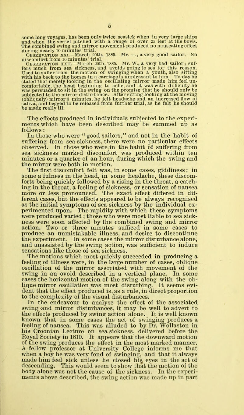 some long voyages, has been only twice seasick when in very large ships and when the vessel pitched with a range of over 25 feet at the bows. The combined swing and mirror movement produced no nauseating effect during nearly 10 minutes’ trial. Observation xxi.—March 20th, 1885. Mr. —.,avery good sailor. No discomfort from 10 minutes’ trial. Observation xxii.—March 20th, 1885. Mr. W., a very bad sailor; suf- fers much from sea sickness, and avoids going to sea for this reason. Used to suffer from the motion of swinging when a youth, also sitting with his back to the horses in a carriage is unpleasant to him. To-day he stated that merely looking in the oscillating mirror made him feel un- comfortable, the head beginning to ache, and it was with difficulty he was persuaded to sit in the swing on the promise that he should only be subjected to the mirror disturbance. After sitting looking at the moving (obliquely) mirror :i minutes, he felt headache and an increased flow of saliva, and begged to be released from further trial, as he felt he should be made really ill. The effects produced in individuals subjected to the experi- ments which have been described may be summed up as follows: In those who were “ good sailors,” and not in the habit of suffering from sea sickness, there were no particular effects observed. In those who were.in the habit of suffering from sea sickness marked discomfort was produced within ten minutes or a quarter of an hour, during which the swing and the mirror were both in motion. The first discomfort felt was, in some cases, giddiness; in some a fulness in the head, in some headache, these discom- forts being quickly followed by a rising in the throat, a catch- ing in the throat, a feeling of sickness, or sensation of nausea more or less pronounced. The exact effect differed in dif- ferent cases, but the effects appeared to be always recognised as the initial symptoms of sea sickness by the individual ex- perimented upon. The rapidity with which these symptoms were produced varied ; those who were most liable to sea sick- ness were soon affected by the combined swing and mirror action. Two or three minutes sufficed in some cases to produce an unmistakable illness, and desire to discontinue the experiment. In some cases the mirror disturbance alone, and unassisted by the swing action, was sufficient to induce sensations like those of sea sickness. The motions which most quickly succeeded in producing a feeling of illness were, in the large number of cases, oblique oscillation of the mirror associated with movement of the swing in an ovoid described in a vertical plane. In some cases the horizontal motion of the swing along with the ob- lique mirror oscillation was most disturbing. It seems evi- dent that the effect produced is, as a rule, in direct proportion to the complexity of the visual disturbances. In the endeavour to analyse the effect of the associated swing -and mirror disturbances, it may be well to advert to the effects produced by swing action alone. It is well known known that in some cases the act of swinging produces a feeling of nausea. This was alluded to by Dr. Wollaston in his Croonian Lecture on sea sickness, delivered before the Eoyal Society in 1810. It appears that the downward motion of the swing produces the effect in the most marked manner. A fellow professor at University College informs me that when a boy he was very fond of swinging, and that it always made him feel sick unless he closed hi^ eyes in the act of descending. This would seem to show that the motion of the body alone was not the cause of the sickness. In the experi- ments above described, the swing action was made up in part