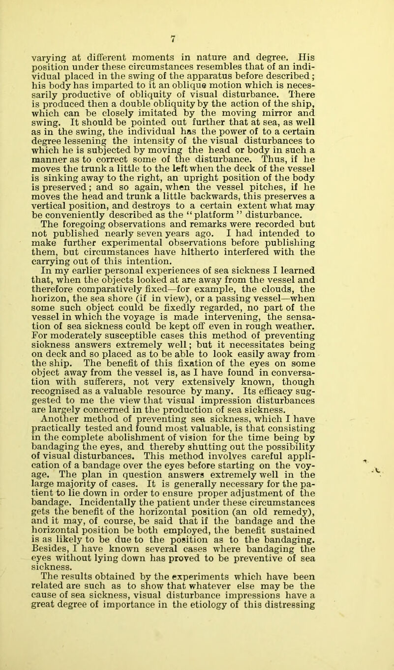 varying at different moments in nature and degree. His position under these circumstances resembles that of an indi- vidual placed in the swing of the apparatus before described; his body has imparted to it an oblique motion which is neces- sarily productive of obliquity of visual disturbance. There is produced then a double obliquity by the action of the ship, which can be closely imitated by the moving mirror and swing. It should be pointed out further that at sea, as well as in the swing, the individual has the power of to a certain degree lessening the intensity of the visual disturbances to which he is subjected by moving the head or body in such a manner as to correct some of the disturbance. Thus, if he moves the trunk a little to the left when the deck of the vessel is sinking away to the right, an upright position of the body is preserved; and so again, when the vessel pitches, if he moves the head and trunk a little backwards, this preserves a vertical position, and destroys to a certain extent what may be conveniently described as the “platform ” disturbance. The foregoing observations and remarks were recorded but not published nearly seven years ago. I had intended to make further experimental observations before publishing them, but circumstances have hitherto interfered with the carrying out of this intention. In my earlier personal experiences of sea sickness I learned that, when the objects looked at are away from the vessel and therefore comparatively fixed—for example, the clouds, the horizon, the sea shore (if in view), or a passing vessel—when some such object could be fixedly regarded, no part of the vessel in which the voyage is made intervening, the sensa- tion of sea sickness could be kept off even in rough weather. For moderately susceptible cases this method of preventing siokness answers extremely well; but it necessitates being on deck and so placed as to be able to look easily away from the ship. The benefit of this fixation of the eyes on some object away from the vessel is, as I have found in conversa- tion with sufferers, not very extensively known, though recognised as a valuable resource by many. Its efficacy sug- gested to me the view that visual impression disturbances are largely concerned in the production of sea sickness. Another method of preventing sea sickness, which I have practically tested and found most valuable, is that consisting in the complete abolishment of vision for the time being by bandaging the eyes, and thereby shutting out the possibility of visual disturbances. This method involves careful appli- cation of a bandage over the eyes before starting on the voy- age. The plan in question answers extremely well in the large majority of cases. It is generally necessary for the pa- tient to lie down in order to ensure proper adjustment of the bandage. Incidentally the patient under these circumstances gets the benefit of the horizontal position (an old remedy), and it may, of course, be said that if the bandage and the horizontal position be both employed, the benefit sustained is as likely to be due to the position as to the bandaging. Besides, I have known several cases where bandaging the eyes without lying down has proved to be preventive of sea sickness. The results obtained by the experiments which have been related are such as to show that whatever else may be the cause of sea sickness, visual disturbance impressions have a great degree of importance in the etiology of this distressing