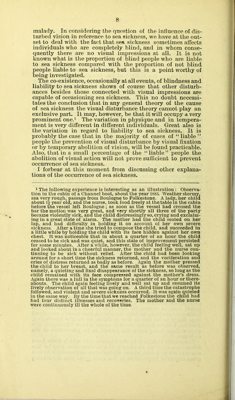 malady. In considering the question of the influence of dis- turbed vision in reference to sea sickness, we have at the out- set to deal with the fact that sea sickness sometimes affects individuals who are completely blind, and in whom conse- quently there are no visual impressions at all. It is not known what is the proportion of blind people who are liable to sea sickness compared with the proportion of not blind people liable to sea sickness, but this is a point worthy of being investigated. The co-existence, occasionally at all events, of blindness and liability to sea sickness shows of course that other disturb- ances besides those connected with visual impressions are capable of occasioning sea sickness. This no doubt necessi- tates the conclusion that in any general theory of the cause of sea sickness the visual disturbance theory cannot play an exclusive part. It may, however, be that it will occupy a very prominent one.1 The variation in physique and in tempera- ment is very different in different individuals. Great also is the variation in regard to liability to sea sickness. It is probably the case that in the majority of cases of “ liable ” people the prevention of visual disturbance by visual fixation or by temporary abolition of vision, will be found practicable. Also, that in a small percentage of the “liable” people the abolition of visual action will not prove sufficient to prevent occurrence of sea sickness. I forbear at this moment from discussing other explana- tions of the occurrence of sea sickness. 1 The following experience is interesting as an illustration : Observa- tion in the cabin of a Channel boat, about the year 1883. Weather stormy, sea very rough, passage from Boulogne to Folkestone. A lady, her child about 1§ year old, and the nurse, took food freely at the table in the cabin before the vessel left Boulogne ; as soon as the vessel had crossed the bar the motion was very great, and very shortly all three of the party became violently sick, and the child distressingly so, crying and exclaim- ing in a great state of alarm. The mother had the child seated on her lap, and had difficulty in holding it on account of her own severe sickness. After a time she tried to compose the child, and succeeded in a little while by holding the child with its face hidden against her own chest. It was noticeable that in about a quarter of an hour the child ceased to be sick and was quiet, and this state of improvement persisted for some minutes. After a while, however, the child feeling well, sat up and looked about in a cheerful manner, the mother and the nurse con- tinuing to be sick without relief. After the child had been looking around for a short time the sickness returned, and the vociferation and cries of distress returned as badly as before. Again the mother pressed the child to her breast, and the same result as before was observed, namely, a quieting and final disappearance of the sickness, so long as the child remained with its face compressed against the mother’s dress. Again there was a lull in the symptoms for a quarter of an hour or there- abouts. The child again feeling lively and well sat up and resumed its lively observation of all that was going on. A third time the catastrophe followed, and violent and severe sickness occurred. It was again quieted in the same way. By the time that we reached Folkestone the child had had four distinct illnesses and recoveries. The mother and the nurse were continuously ill the whole of the time.