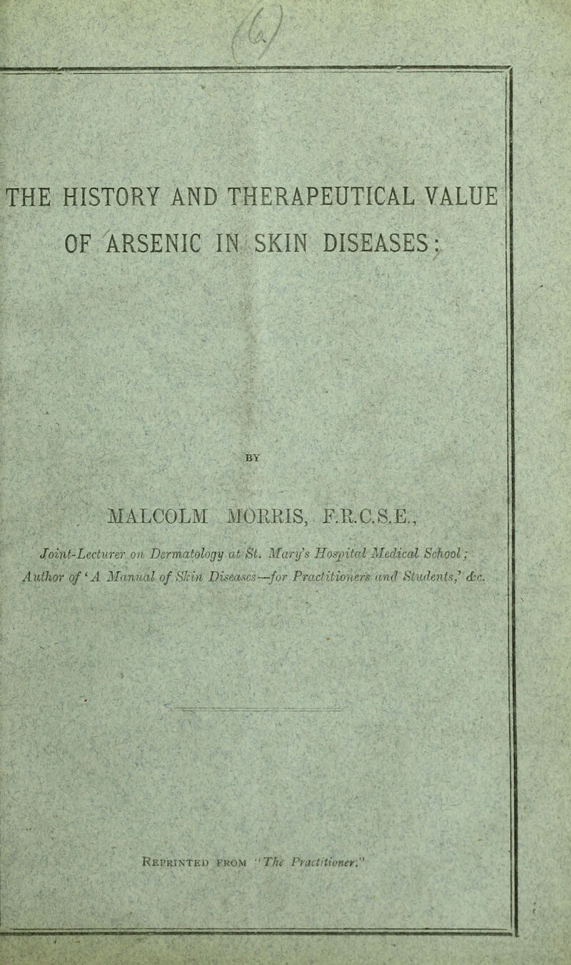 THE HISTORY AND THERAPEUTICAL VALUE OF ARSENIC IN SKIN DISEASES: MALCOLM MORRIS, ER.C.S.E., Joint-Lecturer on Dermatology at St. Mary’s Hospital Medical School; Author of ‘A Manual of Shin Diseases—for Practitioners and Students’ Ac. Reprinted from The Practitioner.’’