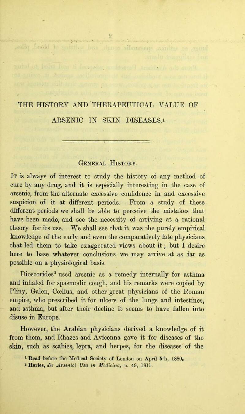 ARSENIC IN SKIN DISEASES. 1 General History. It is always of interest to study the history of any method of cure by any drug, and it is especially interesting in the case of arsenic, from the alternate excessive confidence in and excessive suspicion of it at different periods. From a study of these different periods we shall be able to perceive the mistakes that have been made, and see the necessity of arriving at a rational theory for its use. We shall see that it was the purely empirical knowledge of the early and even the comparatively late physicians that led them to take exaggerated views about it; but I desire here to base whatever conclusions we may arrive at as far as possible on a physiological basis. Dioscorides2 used arsenic as a remedy internally for asthma and inhaled for spasmodic cough, and his remarks were copied by Pliny, Galen, Ccelius, and other great physicians of the Roman empire, who prescribed it for ulcers of the lungs and intestines, and asthma, but after their decline it seems to have fallen into disuse in Europe. However, the Arabian physicians derived a knowledge of it from them, and Rliazes and Avicenna gave it for diseases of the skin, such as scabies, lepra, and herpes, for the diseases of the 1 Read before the Medical Society of London on April 6th, 1880. 2 Harles, De Arstnici Usu in Medicina, p. 49, 1811.
