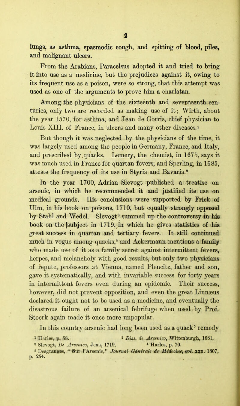 lungs, as asthma, spasmodic cough, and spitting of blood, piles, and malignant ulcers. From the Arabians, Paracelsus adopted it and tried to bring it into use as a medicine, but the prejudices against it, owing to its frequent use as a poison, were so strong, that this attempt was used as one of the arguments to prove him a charlatan. Among the physicians of the sixteenth and seventeenth cen- turies, only two are recorded as making use of it; Wirth, about the year 1570, for asthma, and Jean de Gorris, chief physician to Louis XIII. of France, in ulcers and many other diseases, i But though it was neglected by the physicians of the time, it was largely used among the people in Germany, France, and Italy, and prescribed by.quacks. Lemery, the chemist, in 1675, says it was much used in France for quartan fevers, and Sperling, in 1685, attests the frequency of its use in Styria and Bavaria.2 In the year 1700, Adrian Slevogt published a treatise on arsenic, in which he recommended it and justified its use on medical grounds. His conclusions were supported by Frick of Ulm, in his book on poisons, 1710, but equally strongly opposed by Stahl and Wedel. Slevogt8 summed up the controversy in his book on the (subject in 1719,,in which he gives statistics of his great success in quartan and tertiary fevers. It still continued much in vogue among quacks,4 and Ackermann mentions a family who made use of it as a family secret against intermittent fevers, herpes, and melancholy with good results, but only two physicians of fepute, professors at Vienna, named Plencitz, father and son, gave it systematically, and with invariable success for forty years in intermittent fevers even during an epidemic. Their success, however, did not prevent opposition, aud even the great Linnaeus declared it ought not to be used as a medicine, and eventually the disastrous failure of an arsenical febrifuge when used by Prof. Stoerk again made it once more unpopular. In this country arsenic had long been used as a quack6 remedy 1 Hiirles, p. 68. 2 Dins, de Arsenico, Wittenburgh, 1681. 8 Slevogt, De Arscntco, Jena, 1719. 4 Harles, p. 70. 6 Dcsgranges, “ Sur 1’Arsenic,” Journal Ginerak de Medicine, vol. xxx. 1807, p. 264.