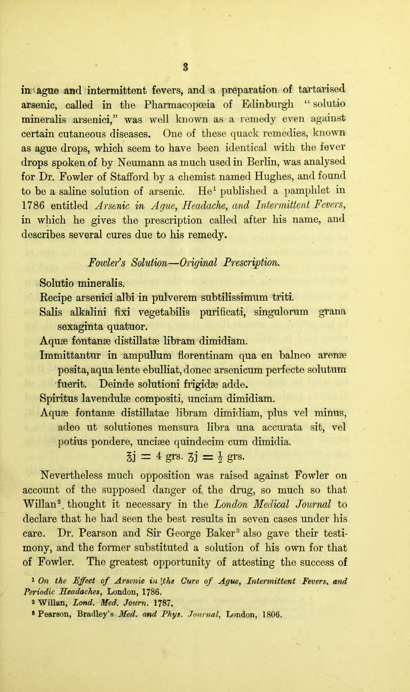 in ague and intermittent fevers, and a preparation of tartarised arsenic, called in the Pharmacopoeia of Edinburgh “ solutio mineralis arsenici,” was well known as a remedy even against certain cutaneous diseases. One of these quack remedies, known as ague drops, which seem to have been identical with the fever drops spoken of by Neumann as much used in Berlin, was analysed for Dr. Fowler of Stafford by a chemist named Hughes, and found to be a saline solution of arsenic. He1 published a pamphlet in 1786 entitled Arsenic in Ague, Headache, and Intermittent Fevers, in which he gives the prescription called after his name, and describes several cures due to his remedy. Fowler’s Solution—Original Prescription. Solutio mineralis. Recipe arsenici albi in pulverem subtilissimum triti. Salis alkalini fixi vegetabilis purificati, singulorum grana sexaginta quatuor. Aquae fontanae distillatae libram dimidiam. Immittantur in ampullum florentinam qua en balneo arenae posita, aqua lente ebulliat, donee arsenicum perfecte solutum fuerit. Deinde solutioni frigidae adde. Spiritus lavendulae compositi, unciam dimidiam. Aquae fontanae distillatae libram dimidiam, plus vel minus, adeo ut solutiones mensura libra una accurata sit, vel potius pondere, unciaee quindecim cum dimidia. Sj = 4 grS' 3j = £ grs. Nevertheless much opposition was raised against Fowler on account of the supposed danger of. the drug, so much so that Willan2. thought it necessary in the London Medical Journal to declare that he had seen the best results in seven cases under his care. Dr. Pearson and Sir George Baker8 also gave their testi- mony, and the former substituted a solution of his own for that of Fowler. The greatest opportunity of attesting the success of 1 On the Effect of Arsenic in \thc Cure of Ague, Intermittent Fevers, and Periodic Headaches, London, 1786. 2 Willan, Lond. Med. Joum. 1787. 8 Pearson, Bradley’s Med. and Phys. Journal, London, 1806.