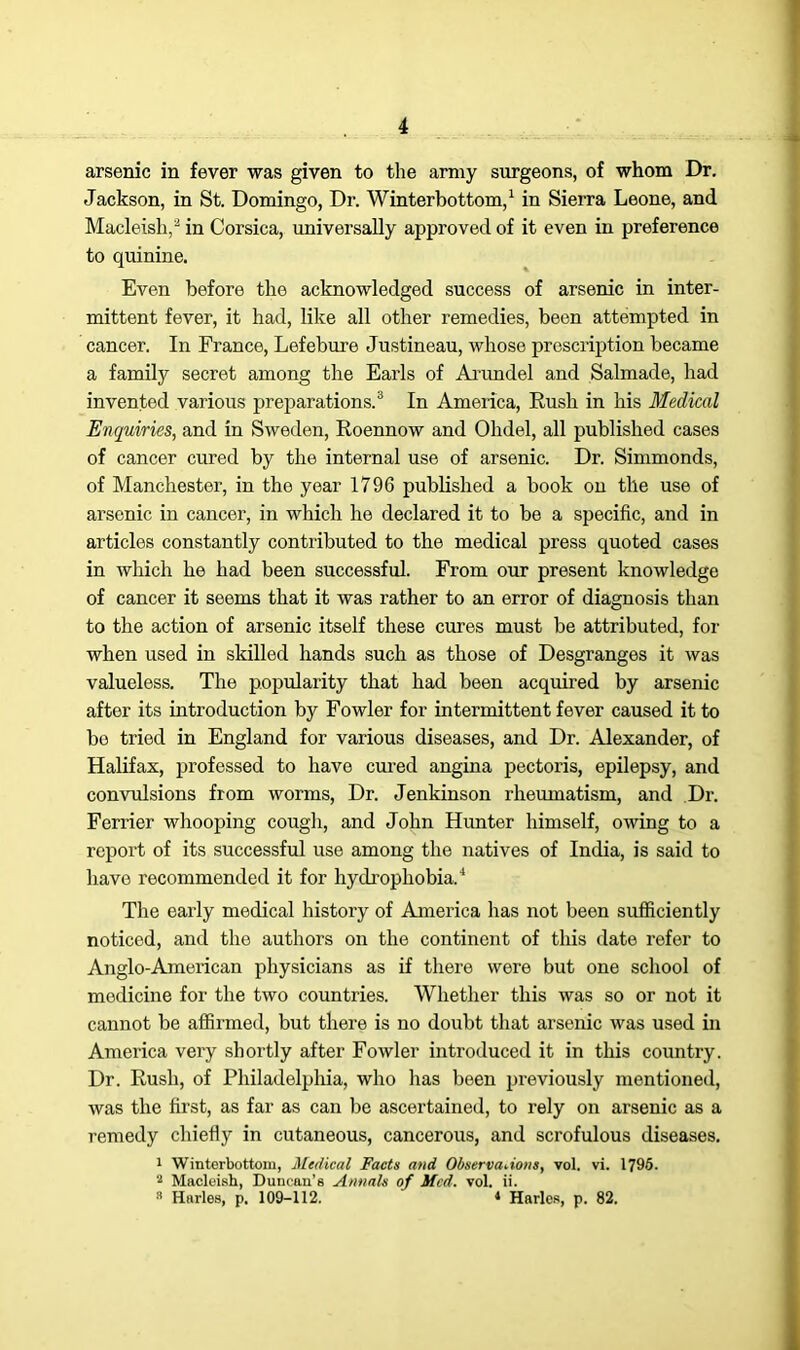 arsenic in fever was given to the army surgeons, of whom Dr. Jackson, in St. Domingo, Dr. Winterbottom,1 in Sierra Leone, and Macleish,2 in Corsica, universally approved of it even in preference to quinine. Even before the acknowledged success of arsenic in inter- mittent fever, it had, like all other remedies, been attempted in cancer. In France, Lefebure Justineau, whose prescription became a family secret among the Earls of Arundel and Salmade, had invented various preparations.3 In America, Rush in his Medical Enquiries, and in Sweden, Roennow and Olidel, all published cases of cancer cured by the internal use of arsenic. Dr. Simmonds, of Manchester, in the year 1796 published a book on the use of arsenic in cancer, in which he declared it to be a specific, and in articles constantly contributed to the medical press quoted cases in which he had been successful. From our present knowledge of cancer it seems that it was rather to an error of diagnosis than to the action of arsenic itself these cures must be attributed, for when used in skilled hands such as those of Desgranges it was valueless. The popularity that had been acquired by arsenic after its introduction by Fowler for intermittent fever caused it to bo tried in England for various diseases, and Dr. Alexander, of Halifax, professed to have cured angina pectoris, epilepsy, and convulsions from worms, Dr. Jenkinson rheumatism, and Dr. Ferrier whooping cough, and John Hunter himself, owing to a report of its successful use among the natives of India, is said to have recommended it for hydrophobia.4 The early medical history of Aonerica has not been sufficiently noticed, and the authors on the continent of this date refer to Anglo-American physicians as if there were but one school of medicine for the two countries. Whether this was so or not it cannot be affirmed, but there is no doubt that arsenic was used in America very shortly after Fowler introduced it in this country. Dr. Rush, of Philadelphia, who has been previously mentioned, was the first, as far as can be ascertained, to rely on arsenic as a remedy chiefly in cutaneous, cancerous, and scrofulous diseases. 1 Winterbottom, Medical Facts and Observations, vol. vi. 1795. 2 Macleish, Duncan’s Annals of Med. vol. ii.  Harles, p. 109-112. ‘ Harles, p. 82.