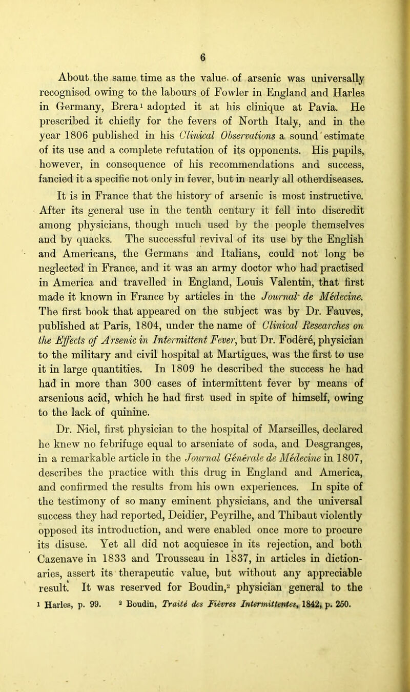 About the same time as the value, of arsenic was universally recognised owing to the labours of Fowler in England and Harles in Germany, Brera1 adopted it at his clinique at Pavia. He prescribed it chiefly for the fevers of North Italy, and in the year 1806 published in his Clinical Observations a sound estimate of its use and a complete refutation of its opponents. His pupils, however, in consequence of his recommendations and success, fancied it a specific not only in fever, but in nearly all otlierdiseases. It is in France that the history of arsenic is most instructive. After its general use in the tenth century it fell into discredit among jAysicians, though much used by the people themselves aud by quacks. The successful revival of its use by the English and Americans, the Germans and Italians, could not long be neglected in France, and it was an army doctor who had practised in America and travelled in England, Louis Valentin, that first made it known in France by articles in the Journal' de Medecine. The first book that appeared on the subject was by Dr. Fauves, published at Paris, 1804, under the name of Clinical Researches on the Effects of Arsenic in Intermittent Fever, but Dr. Fodere, physician to the military and civil hospital at Martigues, was the first to use it in large quantities. In 1809 he described the success he had had in more than 300 cases of intermittent fever by means of arsenious acid, which he had first used in spite of himself, owing to the lack of quinine. Dr. Niel, first physician to the hospital of Marseilles, declared ho knew no febrifuge equal to arseniate of soda, and Desgranges, in a remarkable article in the Journal Generale de Medecine in 1807, describes the practice with this drug in England and America, and confirmed the results from his own experiences. In spite of the testimony of so many eminent physicians, and the miiversal success they had reported, Deidier, Peyrilhe, and Thibaut violently opposed its introduction, and were enabled once more to procure its disuse. Yet all did not acquiesce in its rejection, and both Cazenave in 1833 and Trousseau in 1837, in articles in diction- aries, assert its therapeutic value, but without any appreciable result. It was reserved for Boudin,2 physician general to the i Harles, p. 99. 2 Boudin, Traiti <ks Fievres Intermittent^, 1842, p. 260.