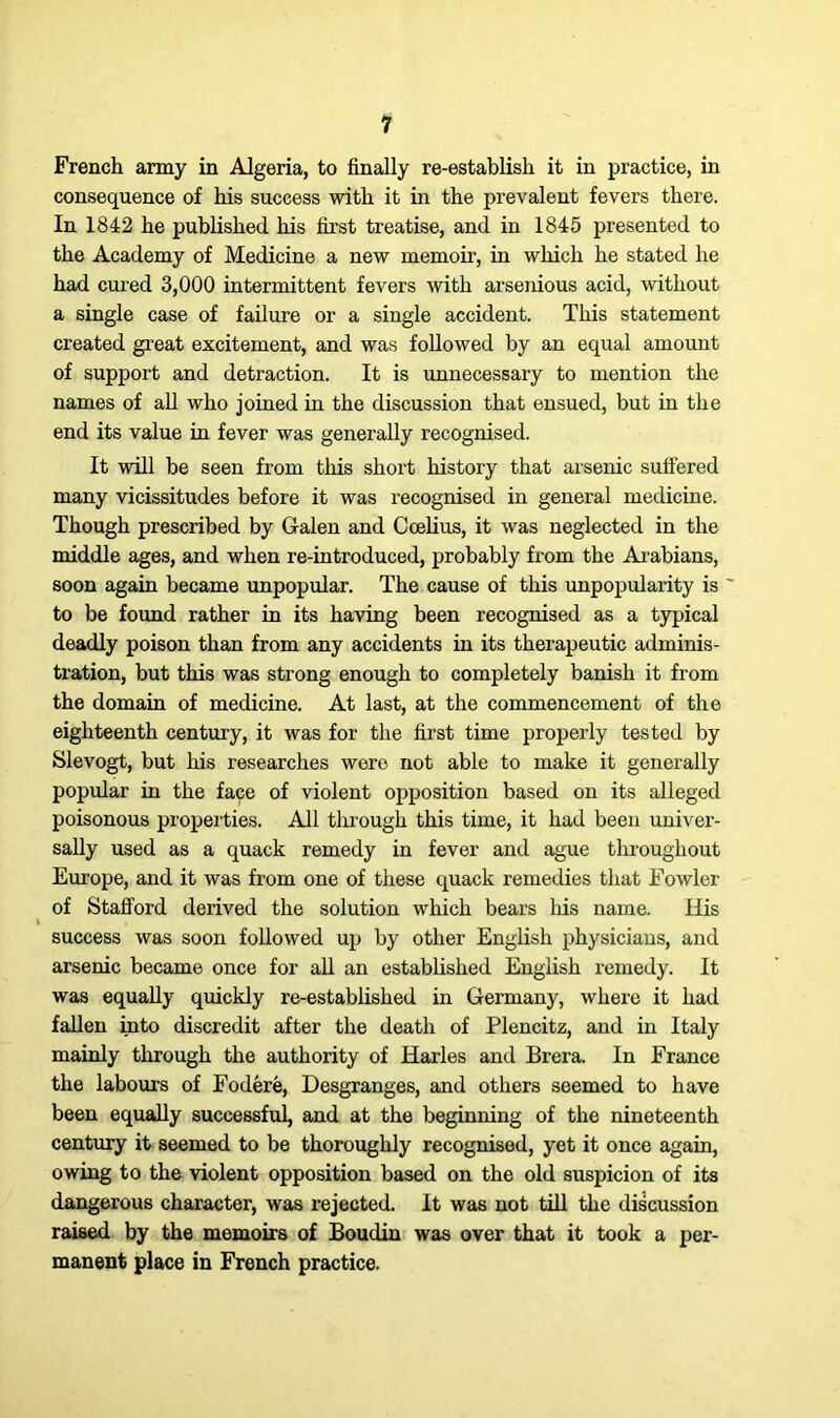 French army in Algeria, to finally re-establish it in practice, in consequence of his success with it in the prevalent fevers there. In 1842 he published his first treatise, and in 1845 presented to the Academy of Medicine a new memoir, in which he stated he had cured 3,000 intermittent fevers with arsenious acid, without a single case of failure or a single accident. This statement created great excitement, and was followed by an equal amount of support and detraction. It is unnecessary to mention the names of all who joined in the discussion that ensued, but in the end its value in fever was generally recognised. It will be seen from this short history that arsenic suffered many vicissitudes before it was recognised in general medicine. Though prescribed by Galen and Ccelius, it was neglected in the middle ages, and when re-introduced, probably from the Arabians, soon again became unpopular. The cause of this unpopularity is ' to be found rather in its having been recognised as a typical deadly poison than from any accidents in its therapeutic adminis- tx-ation, but this was strong enough to completely banish it from the domain of medicine. At last, at the commencement of the eighteenth century, it was for the first time properly tested by Slevogt, but his researches wero not able to make it generally popular in the face of violent opposition based on its alleged poisonous properties. All through this time, it had been univei’- sally used as a quack remedy in fever and ague throughout Europe, and it was from one of these quack remedies that Fowler of Stafford derived the solution which bears his name. Ilis I success was soon followed up by other English physicians, and arsenic became once for all an established English remedy. It was equally quickly re-established in Germany, where it had fallen into discredit after the death of Plencitz, and in Italy mainly through the authority of Harles and Brera. In France the labours of Fodere, Desgranges, and others seemed to have been equally successful, and at the beginning of the nineteenth century it seemed to be thoroughly recognised, yet it once again, owing to the violent opposition based on the old suspicion of its dangerous character, was rejected. It was not till the discussion raised by the memoirs of Boudin was over that it took a per- manent place in French practice.