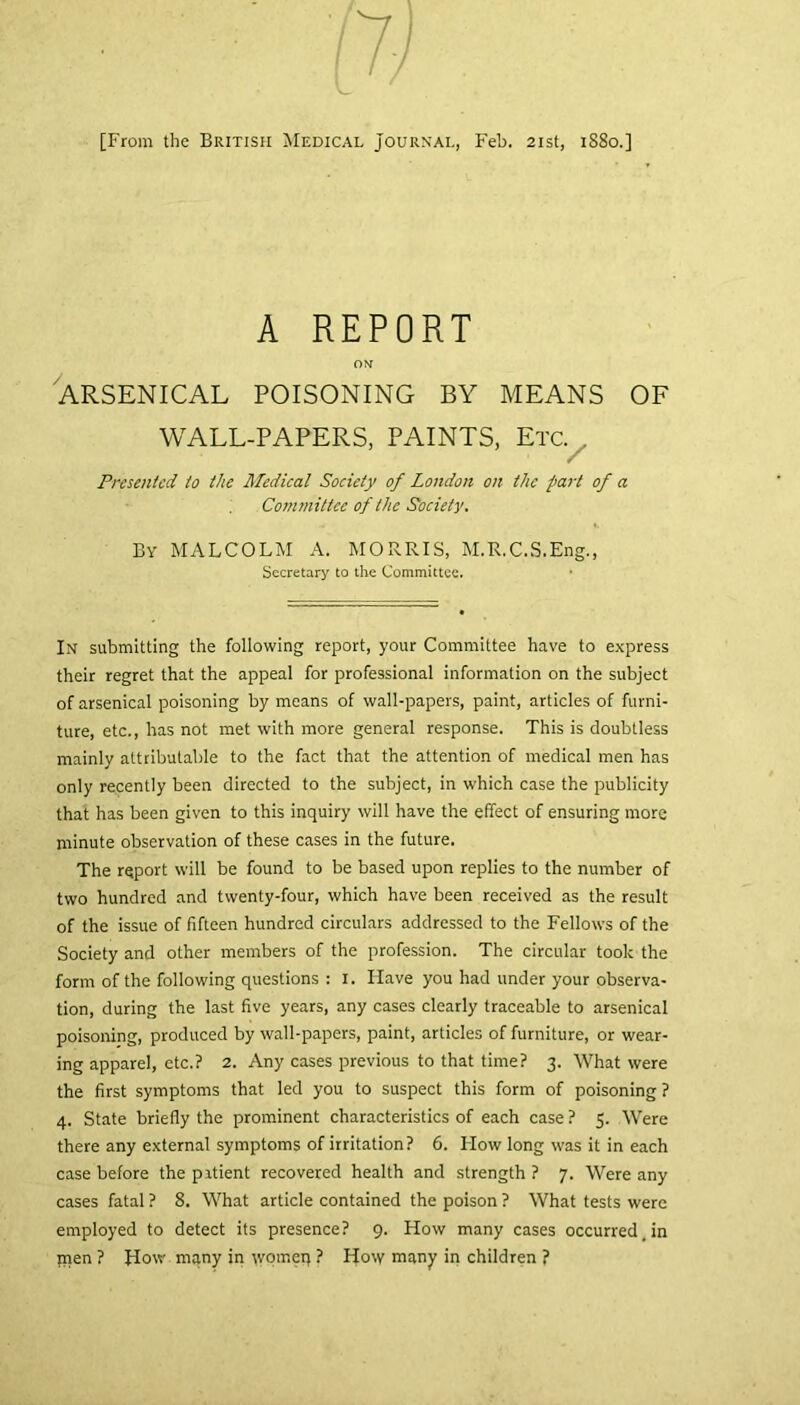 [From the British Medical Journal, Feb. 21st, 1880.] A REPORT ON ARSENICAL POISONING BY MEANS OF WALL-PAPERS, PAINTS, Etc. . Presented to the Medical Society of London on the part of a Committee of the Society. By MALCOLM A. MORRIS, M.R.C.S.Eng., Secretary to the Committee. In submitting the following report, your Committee have to express their regret that the appeal for professional information on the subject of arsenical poisoning by means of wall-papers, paint, articles of furni- ture, etc., has not met with more general response. This is doubtless mainly attributable to the fact that the attention of medical men has only recently been directed to the subject, in which case the publicity that has been given to this inquiry will have the effect of ensuring more minute observation of these cases in the future. The report will be found to be based upon replies to the number of two hundred and twenty-four, which have been received as the result of the issue of fifteen hundred circulars addressed to the Fellows of the Society and other members of the profession. The circular took the form of the following questions : 1. Have you had under your observa- tion, during the last five years, any cases clearly traceable to arsenical poisoning, produced by wall-papers, paint, articles of furniture, or wear- ing apparel, etc.? 2. Any cases previous to that time? 3. What were the first symptoms that led you to suspect this form of poisoning ? 4. State briefly the prominent characteristics of each case ? 5. Were there any external symptoms of irritation? 6. How long was it in each case before the patient recovered health and strength ? 7. Were any cases fatal ? 8. What article contained the poison ? What tests were employed to detect its presence? 9. How many cases occurred .in inen ? How many in worneq ? How many in children ?