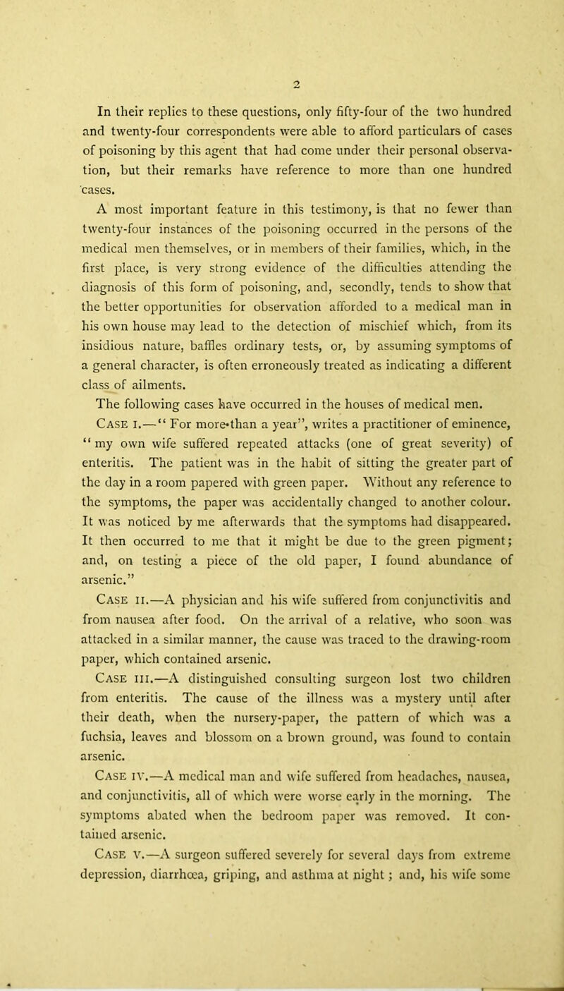 In their replies to these questions, only fifty-four of the two hundred and twenty-four correspondents were able to afford particulars of cases of poisoning by this agent that had come under their personal observa- tion, but their remarks have reference to more than one hundred cases. A most important feature in this testimony, is that no fewer than twenty-four instances of the poisoning occurred in the persons of the medical men themselves, or in members of their families, which, in the first place, is very strong evidence of the difficulties attending the diagnosis of this form of poisoning, and, secondly, tends to show that the better opportunities for observation afforded to a medical man in his own house may lead to the detection of mischief which, from its insidious nature, baffles ordinary tests, or, by assuming symptoms of a general character, is often erroneously treated as indicating a different class of ailments. The following cases have occurred in the houses of medical men. Case i.—“ For more*than a year”, writes a practitioner of eminence, “ my own wife suffered repeated attacks (one of great severity) of enteritis. The patient was in the habit of sitting the greater part of the day in a room papered with green paper. Without any reference to the symptoms, the paper was accidentally changed to another colour. It was noticed by me afterwards that the symptoms had disappeared. It then occurred to me that it might be due to the green pigment; and, on testing a piece of the old paper, I found abundance of arsenic.” Case ii.—A physician and his wife suffered from conjunctivitis and from nausea after food. On the arrival of a relative, who soon was attacked in a similar manner, the cause was traced to the drawing-room paper, which contained arsenic. Case iii.—A distinguished consulting surgeon lost two children from enteritis. The cause of the illness was a mystery until after their death, when the nursery-paper, the pattern of which was a fuchsia, leaves and blossom on a brown ground, was found to contain arsenic. Case iv.—A medical man and wife suffered from headaches, nausea, and conjunctivitis, all of which were worse early in the morning. The symptoms abated when the bedroom paper was removed. It con- tained arsenic. Case V.—A surgeon suffered severely for several days from extreme depression, diarrhoea, griping, and asthma at night; and, his wife some