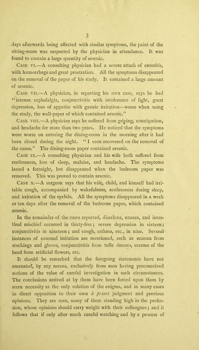 days afterwards being affected with similar symptoms, the paint of the sitting-room was suspected by the physician in attendance. It was found to contain a large quantity of arsenic. Case vi.—A consulting physician had a severe attack of enteritis, with hremorrhage and great prostration. All the symptoms disappeared on the removal of the paper of his study. It contained a large amount of arsenic. Case vii.—A physician, in reporting his own case, says he had “intense, cephalalgia, conjunctivitis with intolerance of light, great depression, loss of appetite with gastric irritation—worse when using the study, the wall-paper of which contained arsenic.” Case viii.—A physician says he suffered from griping, constipation, and headache for more than two years. He noticed that the symptoms were worse on entering the dining-room in the morning after it had been closed during the night. “I soon recovered on the removal of the cause.” The dining-room paper contained arsenic. Case ix.—A consulting physician and his wife both suffered from restlessness, loss of sleep, malaise, and headache. The symptoms lasted a fortnight, but disappeared when the bedroom paper was removed. This was proved to contain arsenic. Case x.—A surgeon says that his wit's, child, and himself had irri- table cough, accompanied by wakefulness, restlessness during sleep, and irritation of the eyelids. All the symptoms disappeared in a week or ten days after the removal of the bedroom paper, which contained arsenic. In the remainder of the cases reported, diarrhoea, nausea, and intes- tinal mischief occurred in thirty-five ; severe depression in sixteen; conjunctivitis in nineteen; and cough, asthma, etc., in nine. Several instances of external irritation are mentioned, such as eczema from stockings and gloves, conjunctivitis from tulle dresses, eczema of the head from artificial flowers, etc. It should be remarked that the foregoing statements have not emanated, by any means, exclusively from men having preconceived notions of the value of careful investigation in such circumstances. The conclusions arrived at by them have been forced upon them by stern necessity as the only solution of the enigma, and in many cases in direct opposition to their own H priori judgment and previous opinions. They are men, many of them standing high in the profes- sion, whose opinions should carry weight with their colleagues; and it follows that if only after much careful watching and by a process of