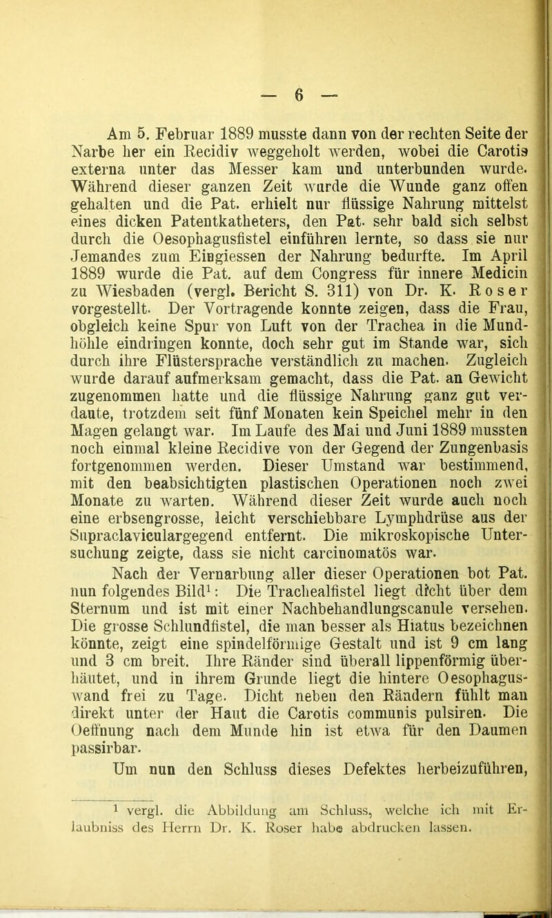Am 5. Februar 1889 musste dann von der rechten Seite der Narbe her ein Recidiv weggeholt werden, wobei die Carotis externa unter das Messer kam und unterbunden wurde. Während dieser ganzen Zeit wurde die Wunde ganz offen gehalten und die Pat. erhielt nur flüssige Nahrung mittelst eines dicken Patentkatheters, den Pat. sehr bald sich selbst durch die Oesopnagusfistel einführen lernte, so dass sie nur Jemandes zum Eingiessen der Nahrung bedurfte. Im April 1889 wurde die Pat. auf dem Congress für innere Medicin zu Wiesbaden (vergl. Bericht S. 311) von Dr. K. Roser vorgestellt. Der Vortragende konnte zeigen, dass die Frau, obgleich keine Spur von Luft von der Trachea in die Mund- höhle eindringen konnte, doch sehr gut im Stande war, sich durch ihre Flüstersprache verständlich zu machen. Zugleich wurde darauf aufmerksam gemacht, dass die Pat. an Gewicht zugenommen hatte und die flüssige Nahrung ganz gut ver- daute, trotzdem seit fünf Monaten kein Speichel mehr in den Magen gelangt war. Im Laufe des Mai und Juni 1889 mussten noch einmal kleine Recidive von der Gegend der Zungenbasis fortgenommen werden. Dieser Umstand war bestimmend, mit den beabsichtigten plastischen Operationen noch zwei Monate zu warten. Während dieser Zeit wurde auch noch eine erbsengrosse, leicht verschiebbare Lymphdrüse aus der Supraclaviculargegend entfernt. Die mikroskopische Unter- suchung zeigte, dass sie nicht carcinomatös war. Nach der Vernarbung aller dieser Operationen bot Pat. nun folgendes Bild1: Die Trachealfistel liegt dicht über dem Sternum und ist mit einer Nachbehandlungscanule versehen. Die grosse Schlundfistel, die man besser als Hiatus bezeichnen könnte, zeigt eine spindelförmige Gestalt und ist 9 cm lang und 3 cm breit. Ihre Ränder sind überall lippenförmig über- häutet, und in ihrem Grunde liegt die hintere Oesophagus- vvand frei zu Tage. Dicht neben den Rändern fühlt man direkt unter der Haut die Carotis communis pulsiren. Die Oeffnung nach dem Munde hin ist etwa für den Daumen passirbar. Um nun den Schluss dieses Defektes herbeizuführen, 1 vergl. die Abbildung am Schluss, welche ich mit Er- laubnis des Herrn Dr. K. Roser habe abdrucken lassen.