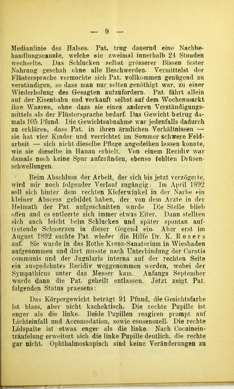 Medianlinie des Halses. Pat. trug dauernd eine Nachbe- handlungscanule, welche sie zweimal innerhalb 24 Stuuden wechselte. Das Schlucken selbst grösserer Bissen fester Nahrung geschah ohne alle Beschwerden. Vermittelst der Flüstersprache vermochte sich Pat. vollkommen genügend zu verständigen, so dass man nur selten genöthigt war, zu einer Wiederholung des Gesagten aufzufordern. Pat- fährt allein auf der Eisenbahn und verkauft selbst auf dem Wochenmarkt ihre Waaren, ohne dass sie eines anderen Verständigungs- mittels als der Flüstersprache bedarf. Das Gewicht betrug da- mals 105 Pfund. Die Gewichtsabnahme war jedenfalls dadurch zu erklären, dass Pat. in ihren ärmlichen Verhältnissen —• sie hat vier Kinder und verrichtet im Sommer schwere Feld- arbeit — sich nicht dieselbe Pflege angedeihen lassen konnte, Avie sie dieselbe in Hanau erhielt. Von einem Recidiv war damals noch keine Spur aufzufinden, ebenso fehlten Dii'tsen- sclnvellungen. Beim Abschluss der Arbeit, der sich bis jetzt verzögeite, wird mir noch folgender Verlauf zugängig: Im April 1892 soll sich hinter dem rechten Kieferwinkel in der Narbe ein kleiner Abscess gebildet haben, der von dem Arzte in der Heimath der Pat. aufgeschnitten Avurde Die Stelle blieb offen und es entleerte sich immer etAvas Eiter. Dann stellten sich auch leicht beim Schlucken und später spontan auf- iretende Schmerzen in dieser Gegend ein- Aber erst im August 1892 suchte Pat.. wieder die Hilfe Dr. K. Eosers auf. Sie Avurde in das Rothe Kreuz-Sanatorium in Wiesbaden aufgenommen und dort musste nach Unterbindung der Carotis communis und der Jugularis interna auf der rechten Seite ein ausgedehntes Recidiv weggenommen Averden, Avobei der Sympathicus unter das Messer kam. Anfangs September Avurde dann die Pat. geheilt entlassen. Jetzt zeigt Pat folgenden Status praesens: Das Körpergewicht beträgt 91 Pfund, die Gesichtsfarbe ist blass, aber nicht kachektisch. Die rechte Pupille ist enger als die linke. Beide Pupillen reagiren prompt auf Lichteinfall und Accomodation, soAvie consensuell. Die rechte Lidspalte ist etAvas enger als die linke. Nach Cocainein- träufelung erweitert sich die linke Pupille deutlich, die rechte gar nicht. Ophthalmoskopisch sind keine Veränderungen zu r