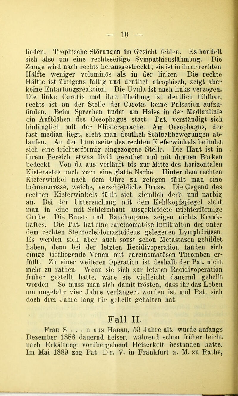 finden. Trophische Störungen im Gesicht fehlen. Es handelt sich also um eine rechtsseitige Sympathicuslähmung. Die Zunge wird nach rechts herausgestreckt; sie ist in ihrer rechten Hälfte weniger voluminös als in der linken. Die rechte Hälfte ist übrigens faltig und deutlich atrophisch, zeigt aber keine Entartungsreaktion. Die Uvula ist nach links verzogen. Die linke Carotis und ihre Tkeilung ist deutlich fühlbar, rechts ist an der Stelle der Carotis keine Pulsation aufzu- finden. Beim Sprechen findet am Halse in der Medianlinie ein Aufblähen des Oesophagus statt. Pat. verständigt sich hinlänglich mit der Flüstersprache. Am Oesophagus, der fast median liegt, sieht man deutlich Schluckbewegungen ab- laufen. An der Innenseite des rechten Kieferwinkels befindet sich eine trichterförmig eingezogene Stelle. Die Haut ist in ihrem Bereich etwas livid geröthet und mit dünnen Borken bedeckt. Von da aus verläuft bis zur Mitte des horizontalen Kieferastes nach vorn eine glatte Narbe. Hinter dem rechten Kieferwinkel nach dem Ohre zu gelegen fühlt man eine bohnengrosse, weiche, verschiebliche Drüse. Die Gegend des rechten Kieferwinkels fühlt sich ziemlich derb und narbig an. Bei der Untersuchung mit dem Kehlkopfspiegel sieht man in eine mit Schleimhaut ausgekleidete trichterförmige Grube. Die Brust- und Bauchoigane zeigen nichts Krank- haftes. Die Pat. hat eine carcinomatüse Infiltration der unter dem rechten Sternoeleidomastoideus gelegenen Lymphdrüsen. Es werden sich aber auch sonst schon Metastasen gebildet haben, denn bei der letzten Recidivoperation fanden sich einige tiefliegende Venen mit carcinomatösen Thromben er- füllt. Zu einer weiteren Operation ist deshalb der Pat. nicht mehr zu rathen- Wenn sie sich zur letzten Recidivoperation früher gestellt hätte, wäre sie vielleicht dauernd geheilt worden So muss man sich damit trösten, dass ihr das Leben um ungefähr vier Jahre verlängert worden ist und Pat. sich doch drei Jahre lang für geheilt gehalten hat. Fall II. Frau S . . • n aus Hanau, 53 Jahre alt, wurde anfangs Dezember 1888 dauernd heiser, während schon früher leicht nach Erkältung vorübergehend Heiserkeit bestanden hatte. Im Mai 1889 zog Pat. D r. V. in Frankfurt a. M. zu Rathe,