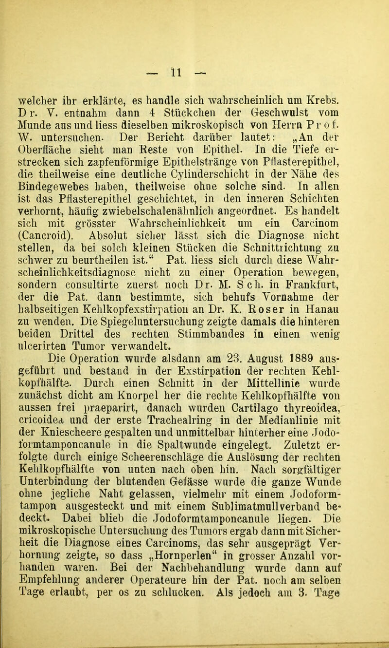 welcher ihr erklärte, es handle sich wahrscheinlich um Krebs. D r. V. entnahm dann 4 Stückchen der Geschwulst vom Munde aus lind liess dieselben mikroskopisch von Herrn Prof. W. untersuchen. Der Bericht darüber lautet: „An der Oberfläche sieht man Reste von Epithel. In die Tiefe er- strecken sich zapfenförmige Epithelstränge von Pflasterepithel, die theilweise eine deutliche Cylinderschicht in der Nähe des Bindegewebes haben, theilweise ohne solche sind. In allen ist das Pflasterepithel geschichtet, in den inneren Schichten verhornt, häufig zwiebelschalenähnlich angeordnet. Es handelt sich mit grösster Wahrscheinlichkeit um ein Carcinom (Cancroid). Absolut sicher lässt sich die Diagnose nicht stellen, da bei solch kleinen Stücken die Schnittrichtung zu schwer zu beurtheilen ist.“ Pat. liess sich durch diese Wahr- scheinlichkeitsdiagnose nicht zu einer Operation bewegen, sondern consultirte zuerst noch Dr. M. Sch. in Frankfurt, der die Pat. dann bestimmte, sich behufs Vornahme der halbseitigen Kehlkopfexstirpation an Dr. K. Roser in Hanau zu wenden. Die Spiegeluntersuchung zeigte damals die hinteren beiden Drittel des rechten Stimmbandes in einen -wenig ulcerirten Tumor verwandelt. Die Operation wurde alsdann am 23. August 1889 aus- geführt und bestand in der Exstirpation der rechten Kehl- kopfhälfte. Durch einen Schnitt in der Mittellinie wurde zunächst dicht am Knorpel her die rechte Kehlkopfhälfte von aussen frei praeparirt, danach wurden Cartilago thyreoidea, cricoidea und der erste Trachealring in der Medianlinie mit der Kniescheere gespalten und unmittelbar hinterher eine Jodo- formtamponcanule in die Spaltwunde eingelegt. Zuletzt er- folgte durch einige Scheerenschläge die Auslösung der rechten Kehlkopfhälfte von unten nach oben hin. Nach sorgfältiger Unterbindung der blutenden Gefässe wurde die ganze Wunde ohne jegliche Naht gelassen, vielmehr mit einem Jodoform- tampon ausgesteckt und mit einem Sublimatmullverband be- deckt. Dabei blieb die Jodoformtamponcanule liegen. Die mikroskopische Untersuchung des Tumors ergab dann mit Sicher- heit die Diagnose eines Carcinoms, das sehr ausgeprägt Ver- hornung zeigte, so dass „Hornperlen“ in grosser Anzahl vor- handen waren. Bei der Nachbehandlung wurde dann auf Empfehlung anderer Operateure hin der Pat. noch am selben Tage erlaubt, per os zu schlucken. Als jedoch am 3. Tage