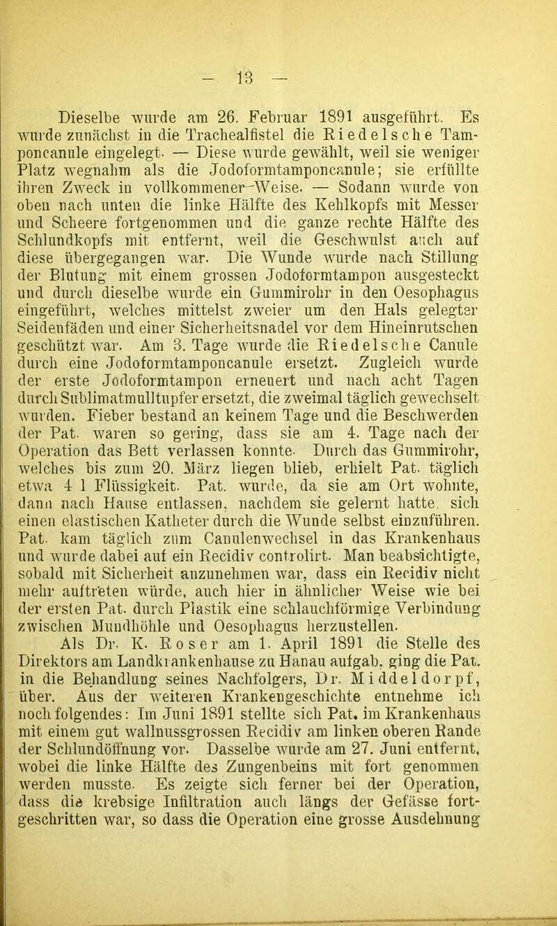 Dieselbe wurde am 26. Februar 1891 ausgeführt. Es wurde zunächst in die Trachealflstel die Ri edel sehe Tam- poncanule eingelegt. — Diese wurde gewählt, weil sie weniger Platz wegnahm als die Jodoformtamponcanule; sie erfüllte ihren Zweck in vollkommener-Weise. — Sodann wurde von oben nach unten die linke Hälfte des Kehlkopfs mit Messer und Scheere fortgenommen und die ganze rechte Hälfte des Schlundkopfs mit entfernt, weil die Geschwulst auch auf diese übergegangen war. Die Wunde wurde nach Stillung der Blutung mit einem grossen Jodoformtampon ausgesteckt und durch dieselbe wurde ein Gummirohr in den Oesophagus eingeführt, welches mittelst zweier um den Hals gelegter Seidenfäden und einer Sicherheitsnadel vor dem Hineinrutschen geschützt war. Am 3. Tage wurde die Riedels che Canule durch eine Jodoformtamponcanule ersetzt. Zugleich wurde der erste Jodoformtampon erneuert und nach acht Tagen durch Sublimatmulltupfer ersetzt, die zweimal täglich gewechselt wurden. Fieber bestand an keinem Tage und die Beschwerden der Pat. waren so gering, dass sie am 4. Tage nach der Operation das Bett verlassen konnte. Durch das Gummirohr, welches bis zum 20. März liegen blieb, erhielt Pat. täglich etwa 4 1 Flüssigkeit. Pat. wurde, da sie am Ort wohnte, dann nach Hause entlassen, nachdem sie gelernt hatte, sich einen elastischen Katheter durch die Wunde selbst eiDzuführen. Pat. kam täglich zum Canulenwechsel in das Krankenhaus und wurde dabei auf ein Recidiv controlirt. Man beabsichtigte, sobald mit Sicherheit anzunehmen war, dass ein Recidiv nicht mehr auftr'eten würde, auch hier in ähnlicher Weise wie bei der ersten Pat. durch Plastik eine schlauchförmige Verbindung zwischen Mundhöhle und Oesophagus herzustellen. Als Di1. K. Roser am 1. April 1891 die Stelle des Direktors am Landkrankenhause zu Hanau aufgab. ging die Pat. in die Behandlung seines Nachfolgers, Dr. Middeldorpf, über. Aus der weiteren Krankengeschichte entnehme ich noch folgendes: Im Juni 1891 stellte sich Pat. im Krankenhaus mit einem gut wallnussgrossen Recidiv am linken oberen Rande der Schlundöffnung vor. Dasselbe wurde am 27. Juni entfernt, wobei die linke Hälfte des Zungenbeins mit fort genommen werden musste. Es zeigte sich ferner bei der Operation, dass die krebsige Infiltration auch längs der Gefässe fort- geschritten war, so dass die Operation eine grosse Ausdehnung