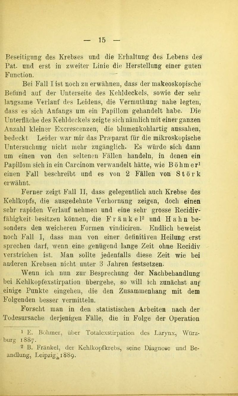 Beseitigung des Krebses und die Erhaltung des Lebens des Pat. und erst in zweiter Linie die Herstellung einer guten Function. Bei Fall I ist noch zu erwähnen, dass der makeoskopische Befund auf der Unterseite des Kehldeckels, sowie der sehr langsame Verlauf des Leidens, die Vermuthung nahe legten, dass es sich Anfangs um ein Papillom gehandelt habe. Die Unterfläche des Kehldeckels zeigte sich nämlich mit einer ganzen Anzahl kleiner Excrescenzen, die blnmenkohlartig aussahen, bedeckt Leider war mir das Preeparat für die mikroskopische Untersuchung nicht mehr zugänglich. Es würde sich dann um einen von den seltenen Fällen handeln, in denen ein Papillom sich in ein Carcinom verwandelt hätte, wie Böhmer1 einen Fall beschreibt und es von 2 Fällen von Stork erwähnt. Ferner zeigt Fall II, dass gelegentlich auch Krebse des Kehlkopfs, die ausgedehnte Verhornung zeigen, doch einen sehr rapiden Verlauf nehmen und eine sehr grosse Recidiv- fähigkeit besitzen können, die F r ä n k e l2 und H a li n be- sonders den weicheren Formen vindiciren. Endlich beweist noch Fall I, dass man von einer definitiven Heilung erst sprechen darf, wenn eine genügend lange Zeit ohne Recidiv verstrichen ist. Man sollte jedenfalls diese Zeit wie bei auderen Krebsen nicht unter 8 Jahren festsetzen. Wenn ich nun zur Besprechung der Nachbehandlung bei Kehlkopfexstirpation übergehe, so will ich zunächst auf einige Punkte eingehen, die den Zusammenhang mit dem Folgenden besser vermitteln. Forscht man in den statistischen Arbeiten nach der Todesursache derjenigen Fälle, die in Folge der Operation 1 E. Böhmer, über Totalexstirpation des Larynx, Würz- burg 1887. 2 B. Frankel, der Kehlkopfkrebs, seine Diagnose und Be- andlung, Leipzig^ 1889.