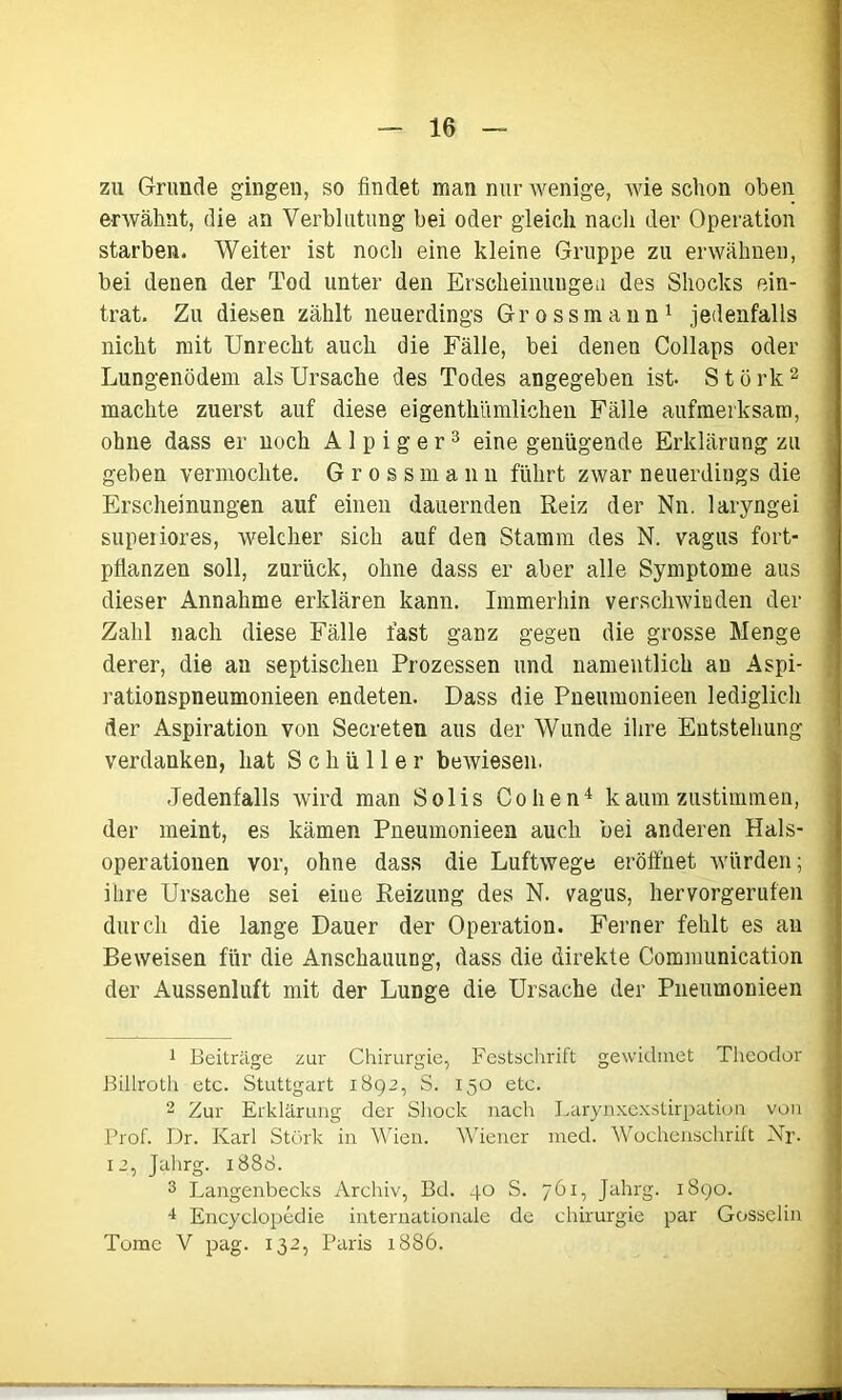 zu Grunde gingen, so findet man nur wenige, Avie schon oben erwähnt, die an Verblutung bei oder gleich nach der Operation starben. Weiter ist noch eine kleine Gruppe zu erwähnen, bei denen der Tod unter den Erscheinungen des Shocks ein- trat. Zu diesen zählt neuerdings Grossmann1 jedenfalls nicht mit Unrecht auch die Fälle, bei denen Collaps oder Lungenödem als Ursache des Todes angegeben ist- S t ö rk 2 machte zuerst auf diese eigenthümlichen Fälle aufmerksam, ohne dass er noch A 1 p i g e r3 eine genügende Erklärung zu geben vermochte. Grossmailn führt zwar neuerdings die Erscheinungen auf einen dauernden Reiz der Nn. laryngei superiores, welcher sich auf den Stamm des N. vagus fort- pflanzen soll, zurück, ohne dass er aber alle Symptome aus dieser Annahme erklären kann. Immerhin verschwinden der Zahl nach diese Fälle fast ganz gegen die grosse Menge derer, die an septischen Prozessen und namentlich an Aspi- rationspneumonieen endeten. Dass die Pneumonieen lediglich der Aspiration von Secreten aus der Wunde ihre Entstehung verdanken, hat Schüller bewiesen. Jedenfalls wird man Solis Cohen4 kaumzustimmen, der meint, es kämen Pneumonieen auch bei anderen Hals- operationen vor, ohne dass die Luftwege eröffnet würden; ihre Ursache sei eine Reizung des N. vagus, hervorgerufen durch die lange Dauer der Operation. Ferner fehlt es an Beweisen für die Anschauung, dass die direkte Communication der Aussenluft mit der Lunge die Ursache der Pneumonieen 1 Beiträge zur Chirurgie, Festschrift gewidmet Theodor Billroth etc. Stuttgart 1892, S. 150 etc. 2 Zur Erklärung der Shock nach Larynxexstirpation von Prof. Dr. Karl Störk in Wien. Wiener med. Wochenschrift Nr- 12, Jahrg. 1888. 3 Langenbecks Archiv, Bd. 40 S. 761, Jahrg. 1890. 4 Encyclopcdie internationale de Chirurgie par Gosselin Tome V pag. 132, Paris 1886.