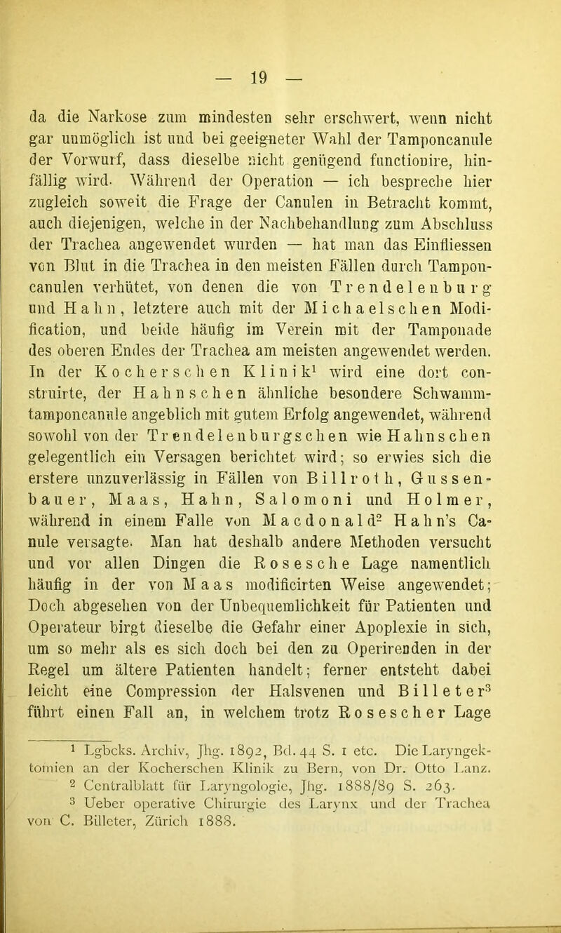 da die Narkose zum mindesten sehr erschwert, wenn nicht gar unmöglich ist und bei geeigneter Wahl der Tamponcanule der Vorwurf, dass dieselbe nicht genügend functionire, hin- fällig wird. Während der Operation — ich bespreche hier zugleich soweit die Frage der Canulen in Betracht kommt, auch diejenigen, welche in der Nachbehandlung zum Abschluss der Trachea augewendet wurden — hat man das Einfiiessen von Blut in die Trachea in den meisten Fällen durch Tampon- canulen verhütet, von denen die von Trendelenburg und Hahn, letztere auch mit der Michael sehen Modi- fication, und beide häufig im Verein mit der Tamponade des oberen Endes der Trachea am meisten angewendet werden. In der Kochersclien Klinik1 wird eine dort con- struirte, der Hahnschen ähnliche besondere Schwamm- tamponcanule angeblich mit gutem Erfolg angewendet, während sowohl von der Trendelenburgschen wie Hahnschen gelegentlich ein Versagen berichtet wird; so erwies sich die erstere unzuverlässig in Fällen von Billrot h, Güssen- bauer, Maas, Hahn, Salomoni und Holmer, während in einem Falle von M a c d o n a 1 d2 Hahn’s Ca- nule versagte. Man hat deshalb andere Methoden versucht und vor allen Dingen die Rosesche Lage namentlich häufig in der von Maas modificirten Weise angewendet; Doch abgesehen von der Unbefpaemlichkeit für Patienten und Operateur birgt dieselbe die Gefahr einer Apoplexie in sich, um so mehr als es sich doch bei den zu Operirenden in der Regel um ältere Patienten handelt; ferner entsteht dabei leicht eine Compression der Halsvenen und Bill et er3 führt einen Fall an, in welchem trotz Rosescher Lage 1 Lgbcks. Archiv, Jhg. 1892, Bd.44 S. 1 etc. Die Laryngek- tomien an der Kocherschen Klinik zu Bern, von Dr. Otto Lanz. 2 Centralblatt für Laryngologie, Jhg. 1888/89 S. 263. 3 Ueber operative Chirurgie des Larynx und der Trachea von C. Billeter, Zürich 1888.