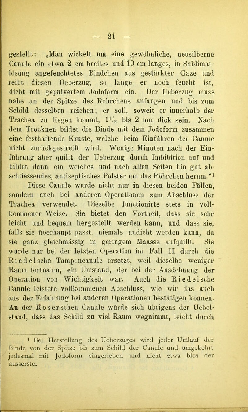 gestellt: „Man wickelt um eine gewöhnliche, neusilberne Canule ein etwa 2 cm breites und 10 cm langes, in Snblimat- lüsung angefeuchtetes Bindchen aus gestärkter Gaze und reibt diesen Ueberzug, so lange er noch feucht ist, dicht mit gepulvertem Jodoform ein. Der Ueberzug muss nahe an der Spitze des Röhrchens anfangen und bis zum Schild desselben reichen; er soll, soweit er innerhalb der Trachea zu liegen kommt, iy2 bis 2 mm dick sein. Nach dem Trocknen bildet die Binde mit dem Jodoform zusammen eine festhaftende Kruste, welche beim Einfuhren der Canule nicht zurückgestreift wird. Wenige Minuten nach der Ein- führung aber quillt der Ueberzug durch Imbibition auf und bildet dann ein weiches und nach allen Seiten hin gut ab- schliessendes, antiseptisches Polster um das Röhrchen herum.“1 Diese Canule wurde nicht nur in diesen beiden Fällen, sondern auch bei anderen Operationen zum Abschluss der Trachea verwendet. Dieselbe functionirte stets in voll- kommener Weise. Sie bietet den Vortheil, dass sie sehr leicht und bequem hergestellt werden kann, und dass sie, falls sie überhaupt passt, niemals undicht werden kann, da sie ganz gleichmässig in geringem Maasse aufquillt. Sie wurde nur bei der letzten Operation im Fall II durch die Riedelsche Tamponcanule ersetzt, weil dieselbe weniger Raum fortnahm, ein Umstand, der bei der Ausdehnung der Operation von Wichtigkeit war. Auch die Riedelsche Canule leistete vollkommenen Abschluss, wie wir das auch aus der Erfahrung bei anderen Operationen bestätigen können. An der Ros er sehen Canule würde sich übrigens der Uebel- stand, dass das Schild zu viel Raum wegnimmt, leicht durch 1 Bei Herstellung des Ueberzuges wird jeder Umlauf der Binde von der Spitze bis zum Schild der Canule und umgekehrt jedesmal mit Jodoform eingerieben und nicht etwa blos der äusserste.