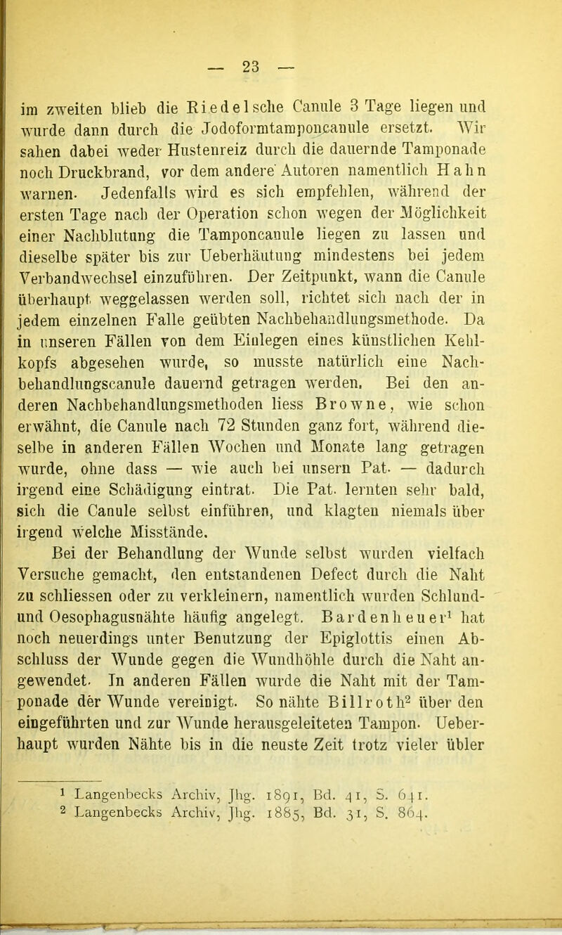 im zweiten blieb die Riede Ische Canule B Tage liegen und wurde dann durch die Jodoformtamponcanule ersetzt. Wir sahen dabei weder Hustenreiz durch die dauernde Tamponade noch Druckbrand, vor dem andere' Autoren namentlich Hahn warnen- Jedenfalls wird es sich empfehlen, während der ersten Tage nach der Operation schon wegen der Möglichkeit einer Nachblutung die Tamponcanule liegen zu lassen und dieselbe später bis zur Ueberhäutung mindestens bei jedem Verbandwechsel einzuführen. Der Zeitpunkt, wann die Canule überhaupt weggelassen werden soll, richtet sich nach der in jedem einzelnen Falle geübten Nachbehandlungsmethode. Da in unseren Fällen von dem Einlegen eines künstlichen Kehl- kopfs abgesehen wurde, so musste natürlich eine Nach- behandlungscanule dauernd getragen werden, Bei den an- deren Nachbehandlungsmethoden liess Browne, wie schon erwähnt, die Canule nach 72 Stunden ganz fort, während die- selbe in anderen Fällen Wochen und Monate lang getragen wurde, ohne dass — wie auch bei unsern Pat- — dadurch irgend eine Schädigung eintrat. Die Pat. lernten sehr bald, sich die Canule selbst einführen, und klagten niemals über irgend welche Misstände. Bei der Behandlung der Wunde selbst wurden vielfach Versuche gemacht, den entstandenen Defect durch die Naht zu schliessen oder zu verkleinern, namentlich wurden Schlund- und Oesophagusnähte häufig angelegt. Bardenheuer1 hat noch neuerdings unter Benutzung der Epiglottis einen Ab- schluss der Wunde gegen die Wundhöhle durch die Naht an- gewendet. Tn anderen Fällen wurde die Naht mit der Tam- ponade der Wunde vereinigt. So nähte Billroth2 über den eingeführten und zur Wunde herausgeleiteten Tampon. Ueber- haupt wurden Nähte bis in die neuste Zeit trotz vieler übler 1 Langenbecks Archiv, Jhg. 1891, Bd. 41, 641. 2 Langenbecks Archiv, Jhg. 1885, Bd. 31, S. 864.