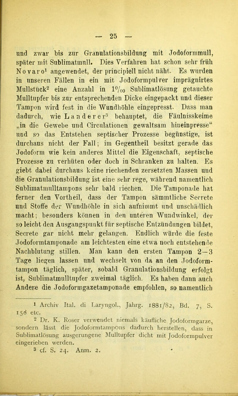 und zwar bis zur Granulationsbildung mit Jodoformmull, später mit Sublimatmull. Dies Verfahren hat schon sehr früh Novaro1 angewendet, der principiell nicht näht. Es wurden in unseren Fällen in ein mit Jodoformpul ver imprägnirtes Mullstück2 eine Anzahl in l°/00 Sublimatlösung getauchte Mulltupfer bis zur entsprechenden Dicke eingepackt und dieser Tampon wird fest in die Wundhöhle eingepresst. Dass man dadurch, wie Länderer3 behauptet, die Fäulnisskeime „in die Gewebe und Circulationen gewaltsam hineinpresse“ und so das Entstehen septischer Prozesse begünstige, ist durchaus nicht der Fall; im Gegentheil besitzt gerade das Jodoform wie kein anderes Mittel die Eigenschaft, septische Prozesse zu verhüten oder doch in Schranken zu halten. Es giebt dabei durchaus keine riechenden zersetzten Massen und die Granulationsbildung ist eine sehr rege, während namentlich Sublimatmulltampons sehr bald riechen. Die Tamponade hat ferner den Vortheil, dass der Tampon sämmtlicbe Seorete und Stoffe der Wundhöhle in sich aufnimmt und unschädlich macht; besonders können in den unteren Wundwinkel, der so leicht den Ausgangspunkt für septische Entzündungen bildet, Secrete gar nicht mehr gelangen. Endlich würde die feste Jodoformtamponade am leichtesten eine etwa noch entstehende Nachblutung stillen. Man kann den ersten Tampon 2—3 Tage liegen lassen und wechselt von da an den Jodoform- tampon täglich, später, sobald Granulationsbildung erfolgt ist. Sublimatraulltupfer zweimal täglich. Es haben dann auch Ander« die Jodoformgazetamponade empfohlen, so namentlich 1 Archiv Ital. di LaryngoL, Jahrg. 1881/82, Bd. 7, S. 158 etc. 2 Dr. K. Roser verwendet niemals käufliche Jodoformgarze, sondern lässt die Jodoformtampons dadurch hersteilen, dass in Sublimatlösung ausgerungene Mulltupfer dicht mit Jodoformpulver eingerieben werden.