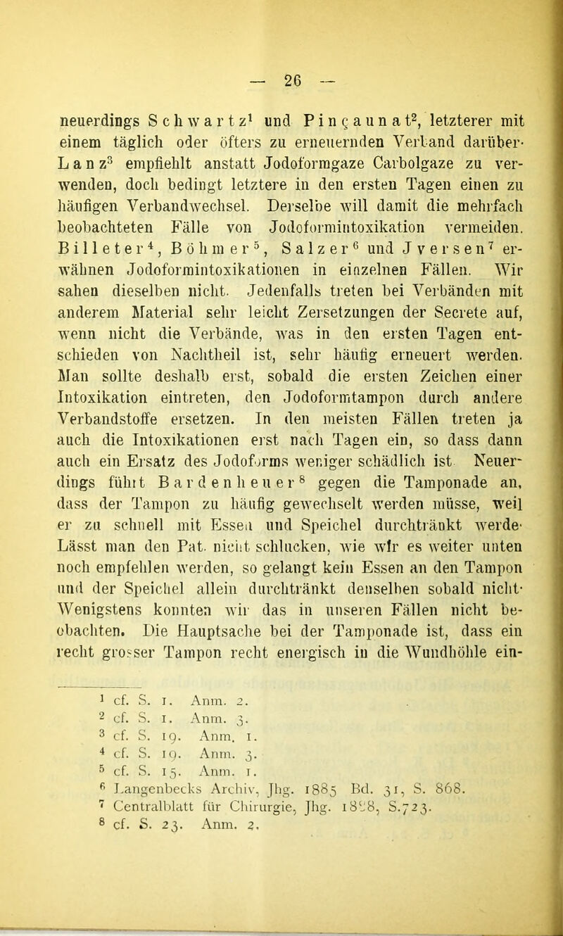 neuerdings Schwartz1 und P i n q a u n a t2, letzterer mit einem täglich oder öfters zu erneuernden Verband darüber- L a n z3 empfiehlt anstatt Jodoformgaze Carbolgaze zu ver- wenden, doch bedingt letztere in den ersten Tagen einen zu häufigen Verbandwechsel. Derselbe will damit die mehrfach beobachteten Fälle von Jodoformintoxikation vermeiden. B i 11 e t e r4, Böhmer5, Salzer6 und J v e r s e n7 er- wähnen Jodoformintoxikationen in einzelnen Fällen. Wir sahen dieselben nicht. Jedenfalls treten bei Verbänden mit anderem Material sehr leicht Zersetzungen der Secrete auf, wenn nicht die Verbände, was in den ersten Tagen ent- schieden von Nachtheil ist, sehr häufig erneuert werden. Man sollte deshalb erst, sobald die ersten Zeichen einer Intoxikation eintreten, den Jodoformtampon durch andere Verbandstoffe ersetzen. In den meisten Fällen treten ja auch die Intoxikationen erst nach Tagen ein, so dass dann auch ein Ersatz des Jodoforms weniger schädlich ist Neuer- dings führt Bar den heu er 8 gegen die Tamponade an, dass der Tampon zu häufig gewechselt werden müsse, weil er zu schnell mit Essen und Speichel durchtränkt werde- Lässt man den Pat. nicht schlucken, wie wir es weiter unten noch empfehlen werden, so gelangt kein Essen an den Tampon und der Speichel allein durchtränkt denselben sobald nicht- Wenigstens konnten wir das in unseren Fällen nicht be- obachten. Die Hauptsache bei der Tamponade ist, dass ein recht grosser Tampon recht energisch in die Wundhöhle ein- 1 cf. S. i. Anm. 2. 2 cf. S. i. Anm. 3. 3 cf. S. 19. Anm. 1. 4 cf. S. 19. Anm. 3. 5 cf. S. 15. Anm. 1. fi Langenbecks Archiv, .Jhg. 1885 Bd. 31, S. 868. 7 Centralblatt für Chirurgie, Jhg. i8lJ8, S.723.