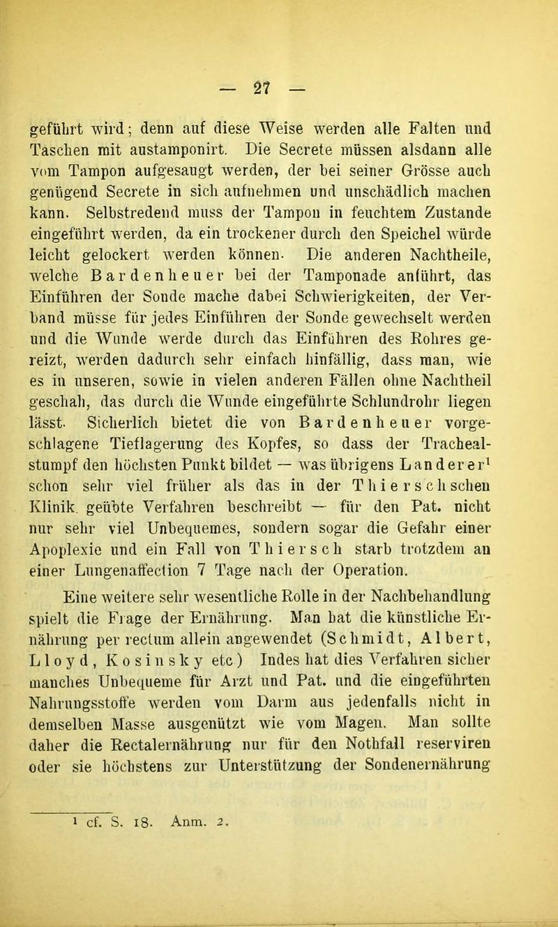 2? geführt wird; denn auf diese Weise werden alle Falten und Taschen mit austamponirt. Die Secrete müssen alsdann alle vom Tampon aufgesaugt werden, der bei seiner Grösse auch genügend Secrete in sich aufnehmen und unschädlich machen kann. Selbstredend muss der Tampon in feuchtem Zustande eingeführt werden, da ein trockener durch den Speichel würde leicht gelockert werden können. Die anderen Nachtheile, welche Bar den heu er bei der Tamponade anliihrt, das Einführen der Sonde mache dabei Schwierigkeiten, der Ver- band müsse für jedes Einfuhren der Sonde gewechselt werden und die Wunde werde durch das Einfuhren des Rohres ge- reizt, werden dadurch sehr einfach hinfällig, dass man, wie es in unseren, sowie in vielen anderen Fällen ohne Nachtheil geschah, das durch die Wunde eingeführte Schlundrohr liegen lässt. Sicherlich bietet die von Bardenheuer vorge- schlagene Tieflagerung des Kopfes, so dass der Tracheal- stumpf den höchsten Punkt bildet — was übrigens Länderer1 schon sehr viel früher als das in der T h i e r s'c h scheu Klinik, geübte Verfahren beschreibt — für den Pat. nicht nur sehr viel Unbequemes, sondern sogar die Gefahr einer Apoplexie und ein Fall von T h i e r s c h starb trotzdem an einer Lungenaffection 7 Tage nach der Operation. Eine weitere sehr wesentliche Rolle in der Nachbehandlung spielt die Frage der Ernährung. Man hat die künstliche Er- nährung per rectum allein angewendet (Schmidt, Albert, Lloyd, K o s i n s k y etc) Indes hat dies Verfahren sicher manches Unbequeme für Arzt und Pat. und die eingeführten Nahrungsstoffe werden vom Darm aus jedenfalls nicht in demselben Masse ausgenützt wie vom Magen. Man sollte daher die Rectalernährung nur für den Nothfall reserviren oder sie höchstens zur Unterstützung der Sondenernährung