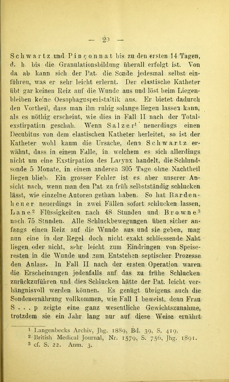 Schwartz und PinQ.onnat bis zu den ersten 14 Tagen, d. h. bis die Granulationsbildung überall erfolgt ist. Von da ab kann sich der Pat. die Sonde jedesmal selbst ein- führen, was es* sehr leicht erlernt. Der elastische Katheter übt gar keinen Reiz auf die Wunde aus und löst beim Liegen- bleiben keine Oesophaguspeiistaltik aus. Er bietet dadurch den Vortheil, dass man ihn ruhig solange liegen lassen kann, als es nöthig erscheint, wie dies in Fall II nach der Total- exstirpation geschah. Wenn Salzer1 neuerdings einen Decubitus von dem elastischen Katheter herleitet, so ist der Katheter wohl kaum die Ursache, denn Schwartz er- wähnt, dass in einem Falle, in welchem es sich allerdings nicht um eine Exstirpation des Larynx handelt, die Schlund- sonde 5 Monate, in einem anderen 305 Tage ohne Nachtheil liegen blieb. Ein grosser Fehler ist es aber unserer An- sicht nach, wenn man den Pat zu früh selbstständig schlucken lässt, wie einzelne Autoren gethan haben. So hat Barden- heuer neuerdings in zwei Fällen sofort schlucken lassen, Däne2- Flüssigkeiten nach 48 Stunden und Browne3 nach 75 Stunden. Alle Schluckbewegungen üben sicher an- fangs einen Reiz auf die Wunde aus und sie geben, mag nun eine in der Regel doch nicht exakt schliessende Naht liegen oder nicht, sehr leicht zum Eindringen von Speise- resten in die Wunde und zum Entstehen septischer Prozesse den Anlass. In Fall II nach der ersten Operation waren die Erscheinungen jedenfalls auf das zu frühe Schlucken zurückzuführen und dies Schlucken hätte der Pat. leicht ver- hängnisvoll werden können. Es genügt übrigens auch die Sondenernährung vollkommen, wie Fall I beweist, denn Frau S . . . p zeigte eine ganz wesentliche Gewichtszunahme, trotzdem sie ein Jahr lang nur auf diese Weise ernährt 1 Langenbecks Archiv, Jhg. 1889, Bd. 39, S. 419. 2 British Medical Journal, Nr. 1579, S. 756, Jhg. 1891.