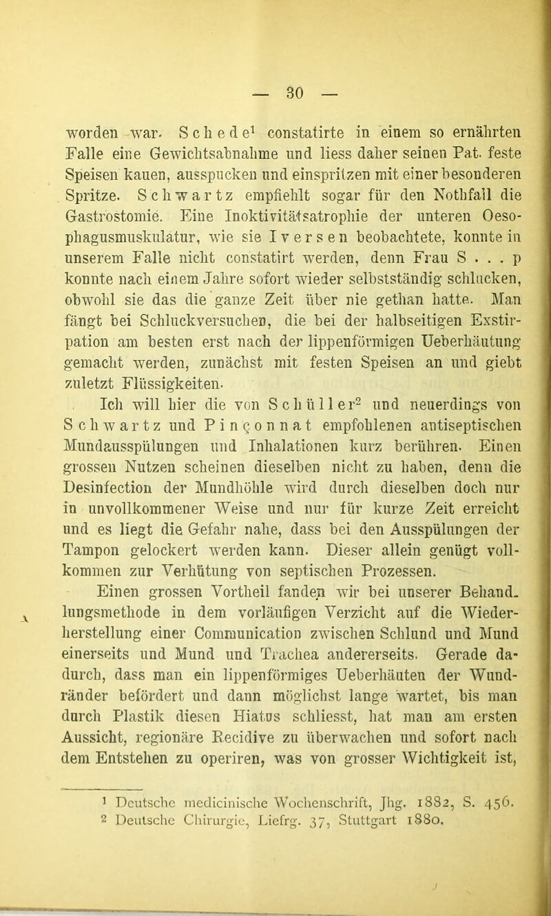 worden war. Schede1 constatirte in einem so ernährten Falle eine Gewichtsabnahme und Hess daher seinen Pat. feste Speisen kauen, ausspucken und einspritzen mit einer besonderen Spritze. Schwartz empfiehlt sogar für den Nothfall die Gastrostomie. Eine Inoktivitäfsatrophie der unteren Oeso- phagusmuskulatur, wie sie Iversen beobachtete, konnte in unserem Falle nicht constatirt werden, denn Frau iS ... p konnte nach einem Jahre sofort wieder selbstständig schlucken, obwohl sie das die ganze Zeit über nie gethan hatte. Man fängt bei Schluckversuchen, die bei der halbseitigen Exstir- pation am besten erst nach der lippenförmigen Ueberhäutung gemacht werden, zunächst mit festen Speisen an und giebt zuletzt Flüssigkeiten. Ich will hier die von Schüller2 und neuerdings von S chwartz und Pingonnat empfohlenen antiseptischen Mundausspülungen und Inhalationen kurz berühren. Einen grossen Nutzen scheinen dieselben nicht zu haben, denn die Desinfection der Mundhöhle wird durch dieselben doch nur in unvollkommener Weise und nur für kurze Zeit erreicht und es liegt die Gefahr nahe, dass bei den Ausspülungen der Tampon gelockert werden kann. Dieser allein genügt voll- kommen zur Verhütung von septischen Prozessen. Einen grossen Vortheil fanden wir bei unserer Behand- lungsmethode in dem vorläufigen Verzicht auf die Wieder- herstellung einer Communication zwischen Schlund und Mund einerseits und Mund und Trachea andererseits. Gerade da- durch, dass man ein lippenförmiges Ueberhäuten der Wund- ränder befördert und dann möglichst lange wartet, bis man durch Plastik diesen Hiatus schliesst, hat man am ersten Aussicht, regionäre Recidive zu überwachen und sofort nach dem Entstehen zu operiren, was von grosser Wichtigkeit ist, 1 Deutsche medicinische Wochenschrift, Jlig. 1882, S. 456. 2 Deutsche Chirurgie, Liefrg. 37, Stuttgart 1880.