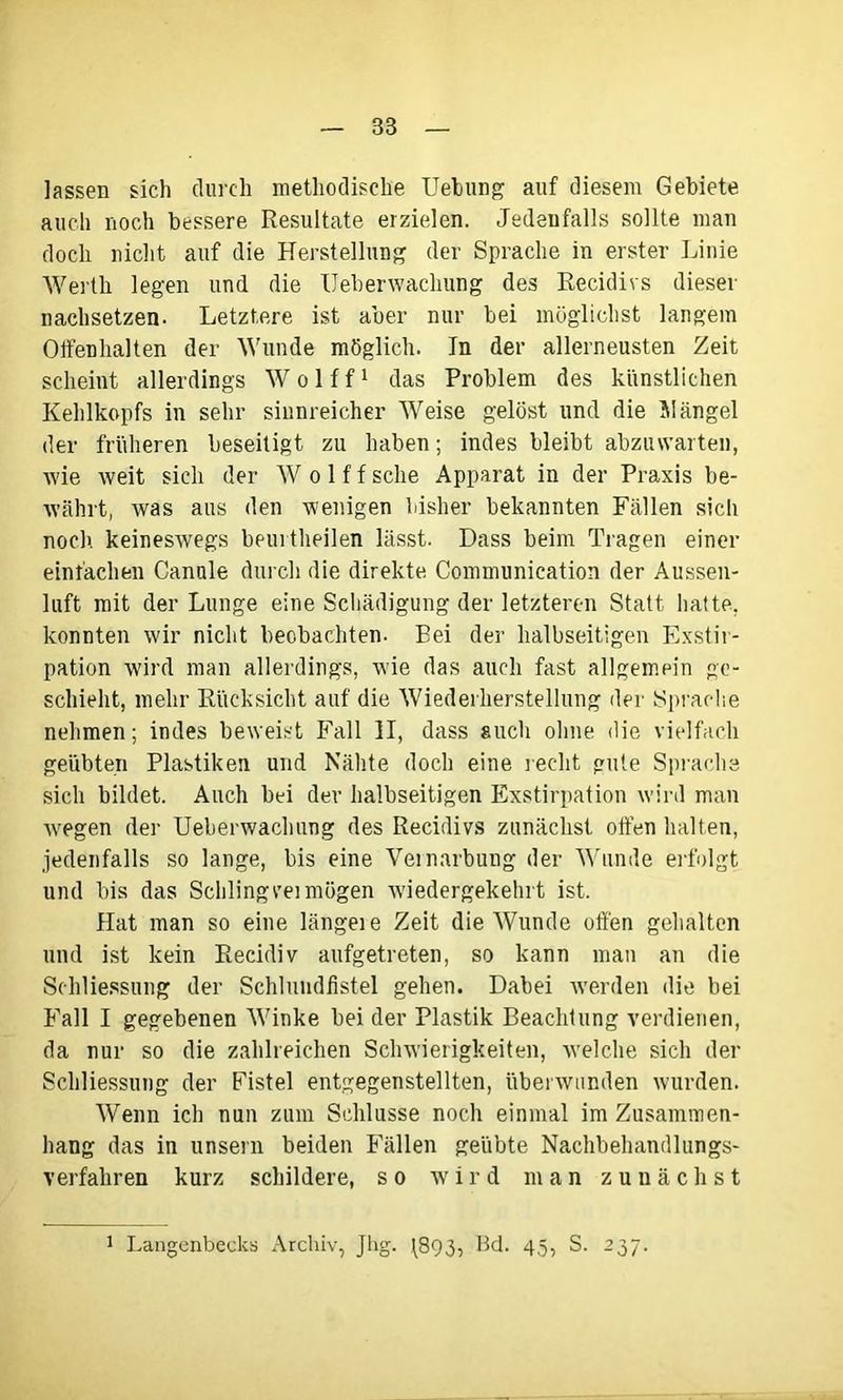 lassen sich durch methodische Uebung auf diesem Gebiete auch noch bessere Resultate erzielen. Jedenfalls sollte man doch nicht auf die Herstellung der Sprache in erster Linie Werth legen und die Ueberwachung des Recidivs dieser nachsetzen. Letztere ist aber nur bei möglichst langem Olfenhalten der Wunde möglich. In der allerneusten Zeit scheint allerdings W o 1 f f1 das Problem des künstlichen Kehlkopfs in sehr sinnreicher Weise gelöst und die Mängel der früheren beseitigt zu haben; indes bleibt abzuwarten, wie weit sich der W o 1 f f sehe Apparat in der Praxis be- währt, was aus den wenigen bisher bekannten Fällen sich noch, keineswegs beurtheilen lässt. Dass beim Tragen einer einfachen Canäle durch die direkte Communication der Aussen- luft mit der Lunge eine Schädigung der letzteren Statt hatte, konnten wir nicht beobachten. Eei der halbseitigen Exstir- pation wird man allerdings, wie das auch fast allgemein ge- schieht, mehr Rücksicht auf die Wiederherstellung der Sprache nehmen; indes beweist Fall II, dass auch ohne die vielfach geübten Plastiken und Nähte doch eine recht gute Sprache sich bildet. Auch bei der halbseitigen Exstirpation wird man wegen der Ueberwachung des Recidivs zunächst offen halten, jedenfalls so lange, bis eine Vernarbung der Wunde erfolgt und bis das Schlingvei mögen wiedergekehrt ist. Hat man so eine längeie Zeit die Wunde offen gehalten und ist kein Recidiv aufgetreten, so kann man an die Schliessung der Schlundfistel gehen. Dabei werden die bei Fall I gegebenen Winke bei der Plastik Beachtung verdienen, da nur so die zahlreichen Schwierigkeiten, welche sich der Schliessung der Fistel entgegenstellten, überwunden wurden. Wenn ich nun zum Schlüsse noch einmal im Zusammen- hang das in unsern beiden Fällen geübte Nachbehandlungs- Verfahren kurz schildere, so wird man zunächst