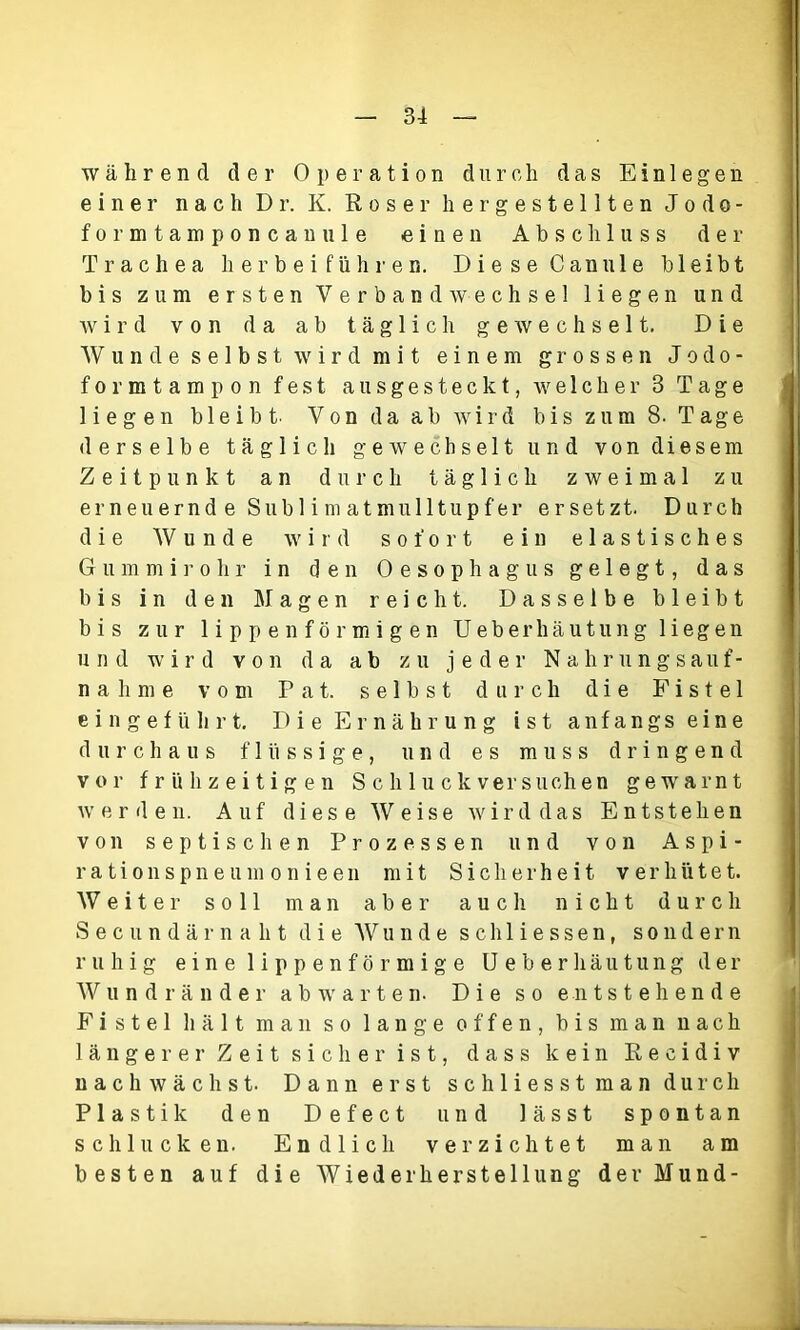 während der Operation durch das Einlegen einer nach Dr. K. Roser hergestellten Jodo- formtamponcanule einen Abschluss der Trachea h er b e i f üh r e n. Diese Can ule bleibt bis zum ersten Verbandwechsel liegen und wird von da ab täglich gewechselt. Die Wunde selbst wird mit einem grossen Jodo- formtampon fest ausgesteckt, welcher 8 Tage liegen bleibt. Von da ab wird bis zum 8. Tage derselbe täglich gewechselt und von diesem Zeitpunkt an durch täglich zweimal zu erneuernd e Sublimatmulltupfer ersetzt. Durch die Wunde wird sofort ein elastisches Gummirohr in den Oesophagus g e 1 e g t, das bis in den Magen reicht. Dasselbe bleibt bis zur lippenförmigen Ueberhäutung liegen und wird von da ab zu jeder Nahrungsauf- nahme vom P a t. selbst durch die Fistel e i n g e f ü h r t. Die Ernährung ist anfangs eine durchaus flüssige, und es muss dringend vor frühzeitigen S c li 1 u c k versuch en gewarnt werden. Auf dies e Weise wird das Entstehen von septischen Prozessen und von Aspi- r a t i o n s p n e u m o n i e e n mit Sicherheit verhütet. Weiter soll man aber auch nicht durch Sec undär naht die Wunde schliessen, sondern ruhig eine lippenförmige Ueberhäutung der Wundränder abwarten. Die so entstehende Fistel hält man so lange offen, bis man nach längerer Zeit sicher ist, dass kein Recidiv nachwächst. Dann erst schliesst man durch Plastik den Defect und lässt spontan schlucken. Endlich verzichtet man am besten auf die Wiederherstellung der Mund- L