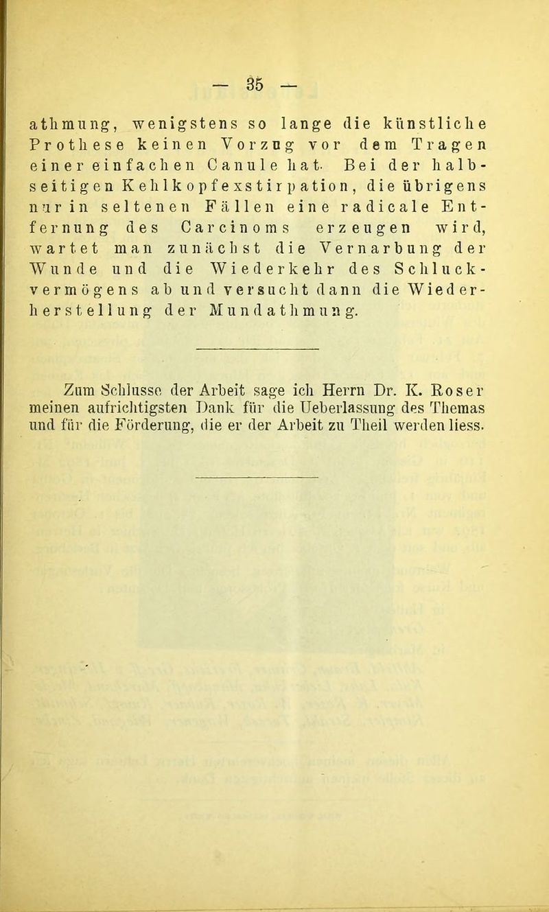 athmung, wenigstens so lange die künstliche Prothese keinen Vorzug vor dem Tragen einer einfachen Cannle hat Bei der halb- seitigen Kehlkopfexstirpation, die übrigens nur in seltenen Fällen eine radicale Ent- fernung des Carcinoms erzeugen wird, wartet man zunächst die Vernarbung der Wunde und die Wiederkehr des Schluck- Vermögens ab und versucht dann die Wieder- herstellung der M u rfc'd athmung. Zum Schlüsse der Arbeit sage ich Herrn Dr. K. Roser meinen aufrichtigsten Dank für die Ueberlassung des Themas und für die Förderung, die er der Arbeit zu Theil werden liess.